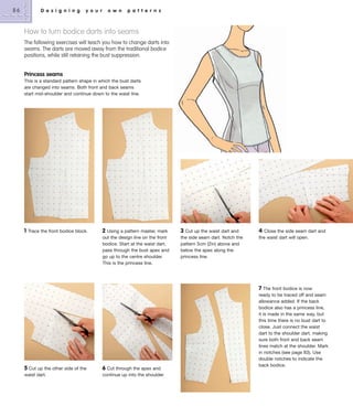 86

D e s i g n i n g

y o u r

o w n

p a t t e r n s

How to turn bodice darts into seams
The following exercises will teach you how to change darts into
seams. The darts are moved away from the traditional bodice
positions, while still retaining the bust suppression.

Princess seams
This is a standard pattern shape in which the bust darts
are changed into seams. Both front and back seams
start mid-shoulder and continue down to the waist line.

1

Trace the front bodice block.

2

Using a pattern master, mark
out the design line on the front
bodice. Start at the waist dart,
pass through the bust apex and
go up to the centre shoulder.
This is the princess line.

5 Cut up the other side of the

6 Cut through the apex and

waist dart.

continue up into the shoulder.

3 Cut up the waist dart and
the side seam dart. Notch the
pattern 5cm (2in) above and
below the apex along the
princess line.

4

Close the side seam dart and
the waist dart will open.

7 The front bodice is now
ready to be traced off and seam
allowance added. If the back
bodice also has a princess line,
it is made in the same way, but
this time there is no bust dart to
close. Just connect the waist
dart to the shoulder dart, making
sure both front and back seam
lines match at the shoulder. Mark
in notches (see page 83). Use
double notches to indicate the
back bodice.

 