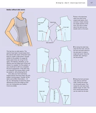 S i m p l e

d a r t

m a n i p u l a t i o n

Bodice without side seams

Shoulder
dart

Style lines

Front dart

1 Draw in the style lines
within 5cm (2in) of the
original side seams, front
and back. Create notches:
two single notches on the
front, 5cm (2in) on either
side of the dart and one
double notch on the back.

Notches

Side seams

2 Cut along the style lines,
close the front dart, and join
the front and back pieces at
the side seam to create a
single side panel. Close the
shoulder dart, opening it
into the armhole.

This top has no side seams. The
seams have been moved away from
the natural side seam at the front and
back to create a side panel. Though
similar to the pattern on page 86,
these seam lines do not go to the
apex. The fullness, therefore, is not
directly over the fullest part of the bust
where it is needed. For this pattern, a
very small dart is left in to complete
the bust suppression. If the dart was
not required, the excess fabric could
be eased in, still achieving the fit.
First, take your front and back
bodice blocks and trace them off onto
pattern tracing paper. Transfer all the
darts and written information – CF,
CB, etc. Remember to leave the seam
allowances off at this stage so that
you can manipulate your pattern
more accurately.

3 Close the front and back

Natural side seam

Waist dart

waist darts by half their
width, putting the excess
into the panel seams. This
makes the main back body
slightly longer, for ease. The
front central panel excess
can be made into the dart.

Waist dart

87

 