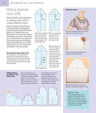 88

D e s i g n i n g

y o u r

o w n

p a t t e r n s

Styling sleeves
and cuffs

Half-circle sleeve

Take your sleeve block and trace
it off onto pattern tracing paper,
transferring all the dart information,
elbow line, notches and so on.
Remember, the front of the sleeve is
indicated by one notch, the back by
two, and these then correspond to
the correct position on the bodice.
Leave seam allowances off at this
stage so that you can manipulate
your pattern more accurately.

Grain

Grain

Add details and shaping
to sleeves and cuffs to
create different styles.

Sleeve

1 Trace out the darted 2 Cut up the straight
block sleeve pattern.
Draw a line from the
end of the elbow dart
at right angles to the
straight grain line.

Removing the sleeve elbow dart
The sleeve block in this book has an
elbow dart. The dart allows for room to
move and bend the arm while retaining a
close fitted shape to the sleeve. The dart
can be removed as shown, but the sleeve
will be less fitted.

Adding fullness
as gathers to the
sleeve head

Sleeve

When adding fullness to a
sleeve head it is good practice
to shorten the bodice shoulder
length by 1cm (3⁄8in) while
adding 1cm (3⁄8in) to the sleeve
head. This alteration helps to
support the sleeve and keep it

Width
equal
either
side

The basic principles shown here can be
used with any length of sleeve.

grain line from the
sleeve hem and
across to the end
of the elbow dart.

3 Cut along the dart
from the underarm
seam, but keep a
hinge at the end of
the dart. Pivot the
dart closed, allowing
the sleeve hem to
open until the sleeve
width measures
equally on either
side of the grain line.
The sleeve is now
wider at the wrist.

1

Trace around the sleeve block and
shorten to the desired length.

from dropping. The amount
of this alteration can be
changed according to the
design and should be done
first, along with deciding where
the gathering is to be (see
‘Adding fullness’, page 94).

2 Divide the sleeve into nine equal
sections. Number each section in order.

Special note
If the design requires more
fullness at either the front or
the back, the pattern can be
adjusted accordingly. Spread
the sections out to the required
width where the adjustment is
needed (see page 94).

 