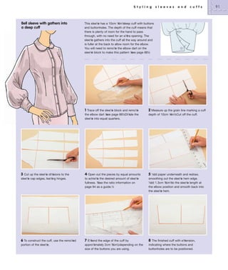 S t y l i n g

Bell sleeve with gathers into
a deep cuff

s l e e v e s

a n d

c u f f s

This slee½ has a 10cm ½ deep cuff with buttons
e
4in½
and buttonholes. The depth of the cuff means that
there is plenty of room for the hand to pass
through, with no need for an e½ opening. The
tra
slee½ gathers into the cuff all the way around and
e
is fuller at the back to allow room for the elbow.
You will need to remo½ the elbow dart on the
e
slee½ block to make this pattern ½ page 88½
e
see
.

1 Trace off the slee½ block and remo½
e
e
the elbow dart ½ page 88½Di½ the
see
.
ide
slee½ into equal quarters.
e

2 Measure up the grain line marking a cuff

3

Cut up the slee½ di½
e
isions to the
slee½ cap edges, lea½ hinges.
e
ing

4 Open out the pieces by equal amounts
to achie½ the desired amount of slee½
e
e
fullness. ½ the ratio information on
½se
page 94 as a guide.½

5

6 To construct the cuff, use the remo½
ed
portion of the slee½
e.

7 E½
tend the edge of the cuff by
3
⁄ ,
appro½
imately 2cm ½4in½depending on the
size of the buttons you are using.

8

depth of 10cm ½ . Cut off the cuff.
4in½

½dd paper underneath and redraw,
smoothing out the slee½ hem edge.
e
½dd 1.3cm ½
½in½ the slee½ length at
to
e
the elbow position and smooth back into
the slee½ hem.
e

The finished cuff with e½
tension,
indicating where the buttons and
buttonholes are to be positioned.

91

 