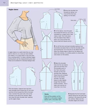 D e s i g n i n g

y o u r

o w n

p a t t e r n s

1cm (3⁄8in)

Raglan sleeve

2

Move the shoulder line
forwards by taking 1cm
(3/8in) off the front and
adding it to the back.
1cm
(3⁄8in)

10cm (4in)

1cm
(3⁄8in)

3

Grain line

On the sleeve, move the grain
line toward the front by 1cm (3/8in)
(indicated by a single notch). Next
make a mark 10cm (4in) down
from the sleeve head. Mark a
point 1cm (3/8in) up from the
sleeve head and square across.

4

A raglan sleeve is a useful style that you may
want to return to, so, once you have drafted
your sleeve, it is a good idea to copy and save
it as a working block. To make a standard raglan
working block use the measurements given here.
These can be altered for individual designs later.

5 Blend the shoulder
lines into the new sleeve
grain line and then from
the shoulder point to
the 10cm (4in) point.
Smooth out the new
armhole lines. Measure
these lines and compare
them to the bodice
armhole. The back
sleeve is often slightly
longer than the back
bodice armhole – this is
ease, and must be no
more than 1cm (3/8in).
1 On the bodice, measure from the front
neck shoulder point toward the CF 5cm (2in)
and 9cm (3½in) toward the CB for the back
neck. Connect this point with a line to the
armhole to just above the notches. Slash
and close the back shoulder dart, opening
up the raglan shape.

Note
Trace off the pattern at this
stage for a one-piece raglan
sleeve with a shoulder dart.

6

Grain

Cut off the front and back shoulder sections from
the bodice and place them so that the shoulder points
are touching the 1cm (3/8in) line on the sleeve head.
Allow the outside edge to blend into the sleeve just
above the notches, in a similar position to where they
were drawn on the bodice.

Grain

92

Separate the front and back
sleeves along the new grain line,
marking in the bicep line and all
the notches. Make sure the
shoulder edges are smooth.

 