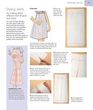 S t y l i n g

Styling skirts

A-line skirt

Try making these
different skirt shapes
and styles.

s k i r t s

1 Draw a line
from the dart’s
end to the hem.
Repeat for the
back of the skirt.

For each of these designs,
you will need to take your
front and back skirt blocks
and trace them onto pattern
tracing paper, transferring
all the dart information.
Remember to leave seam
allowances off at this stage so
that you can manipulate your
pattern more accurately.
The A-line skirt is a classic but simple style. It is
fitted around the waist and hips through the use
of darts, and flare is added evenly at the hem to
produce a well-balanced bell-like shape.

3 Decrease the darts while
opening the hem for the
desired amount of flare.
The darts will be made
smaller. To retain a wellbalanced skirt add the
same amount of flare front
and back.

2 Slash up the lines from the hem to
the dart ends, and from the waist
down. Do not cut through the end of
the dart; keep a small amount of
paper attached as a hinge.

Lengthening a skirt
When lengthening an A-line
skirt, the longer the skirt, the
fuller the hem will become. If
you want to achieve a slinkier
silhouette, you could place the
skirt on the bias (see page 41).

4 Only half the amount of flare is
added to the side seam front and
back. These halves add up to make
the whole amount at the side seam.

5 The complete skirt
pattern. Remember to
add seam allowance.

93

 
