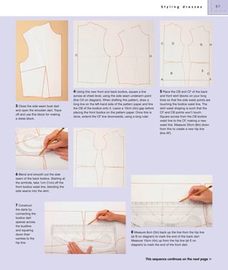 S t y l i n g

C

C

97

d r e s s e s

D

G

H

H

B

E
C

A

3 Close the side seam bust dart
and open the shoulder dart. Trace
off and use this block for making
a dress block.

4 Using this new front and back bodice, square a line
across at chest level, using the side seam underarm point
(line CH on diagram). When drafting this pattern, draw a
long line on the left-hand side of the pattern paper and line
the CB of the bodice onto it. Leave a 10cm (4in) gap before
placing the front bodice on the pattern paper. Once this is
done, extend the CF line downwards, using a long ruler.

F

5 Place the CB and CF of the back
and front skirt blocks on your long
lines so that the side waist points are
touching the bodice waist line. The
skirt waist shaping is such that the
CF and CB points won’t touch.
Square across from the CB bodice
waist line to the CF, making a new
waist line. Measure 20cm (8in) down
from this to create a new hip line
(line AF).

6 Blend and smooth out the side
seam of the back bodice. Starting at
the armhole, take 1cm (3/8in) off the
front bodice waist line, blending the
side seams into the skirt.

7 Construct
the darts by
connecting the
bodice dart
apexes across
the bustline
and squaring
down their
centres to the
hip line.

8 Measure 8cm (3in) back up the line from the hip line
(at B on diagram) to mark the end of the back dart.
Measure 10cm (4in) up from the hip line (at E on
diagram) to mark the end of the front dart.

This sequence continues on the next page ³

 