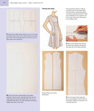 98

D e s i g n i n g

y o u r

o w n

p a t t e r n s

Princess line dress

The princess line dress is made by
turning the darts of the dress block
into long seams. Using these seams
it is easy to add flare at the hem. Flare
can be added from the waist line, hip
line or knee. Each point will produce
a very different style.

9 Construct the darts at the waist line, 4cm (1½in) wide
for the front dart, 2cm (3⁄4in) on either side of the central
line, 2.5cm (1in) for the back dart, and 1.25cm (½in) on
either side of the central line.
2 Mark out the design lines. Start at
the waist dart and pass through the
bust apex up to the centre shoulder.

10 Trace around the outside edge of the pattern,
marking in the new bust, waist and hip lines, the new
single waist dart and the shoulder darts. This is your
completed dress block. No seam allowance should be
added. Now trace it onto card.

1 Trace off and cut out the
dress block.
3 From the base of the waist dart
draw a line parallel to the CF down to
the hemline. Repeat for the back. This
is the princess line.

 