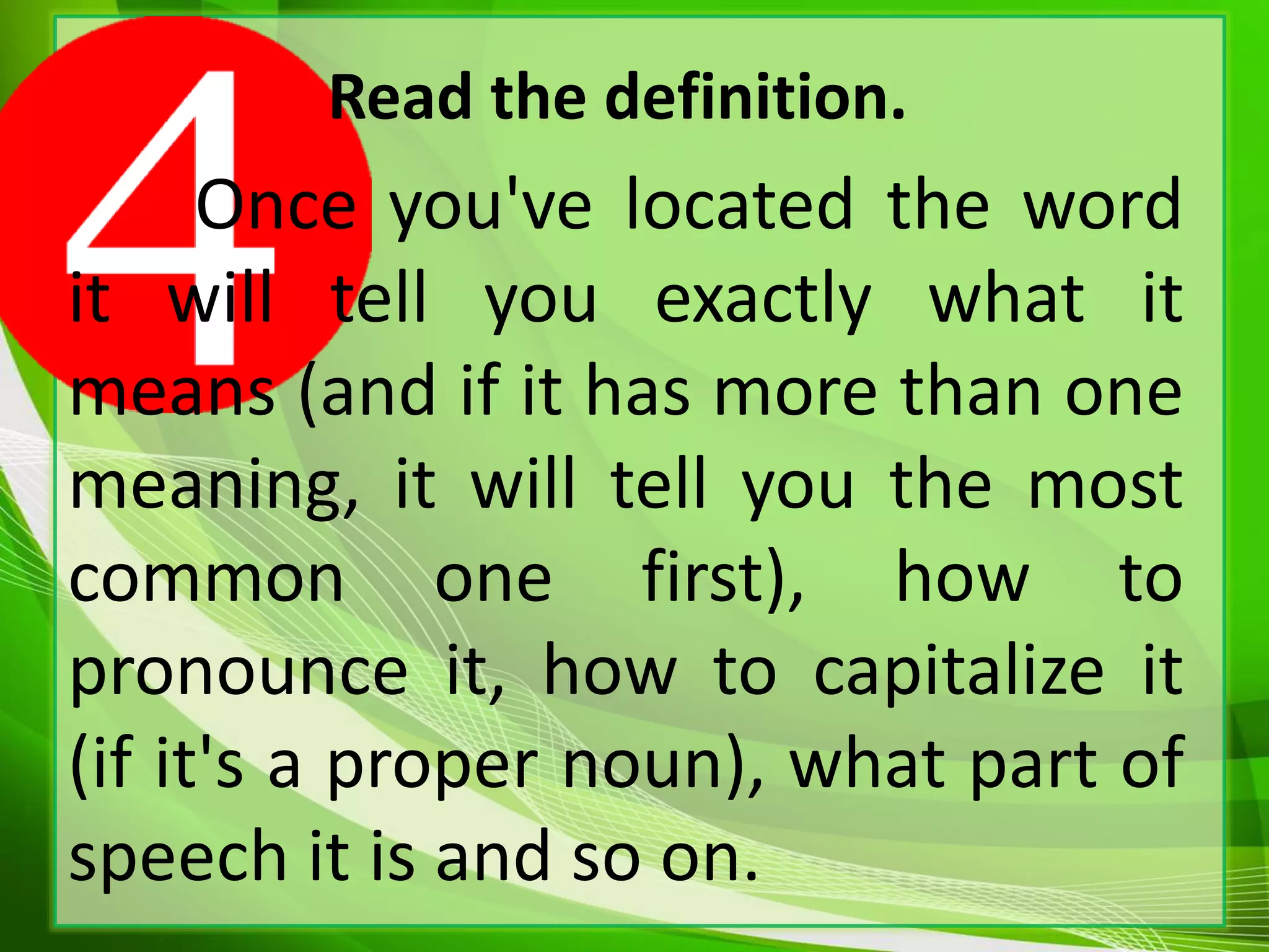 Read the definition.
Once you've located the word
it will tell you exactly what it
means (and if it has more than one
meaning, it will tell you the most
common one first), how to
pronounce it, how to capitalize it
(if it's a proper noun), what part of
speech it is and so on.
 