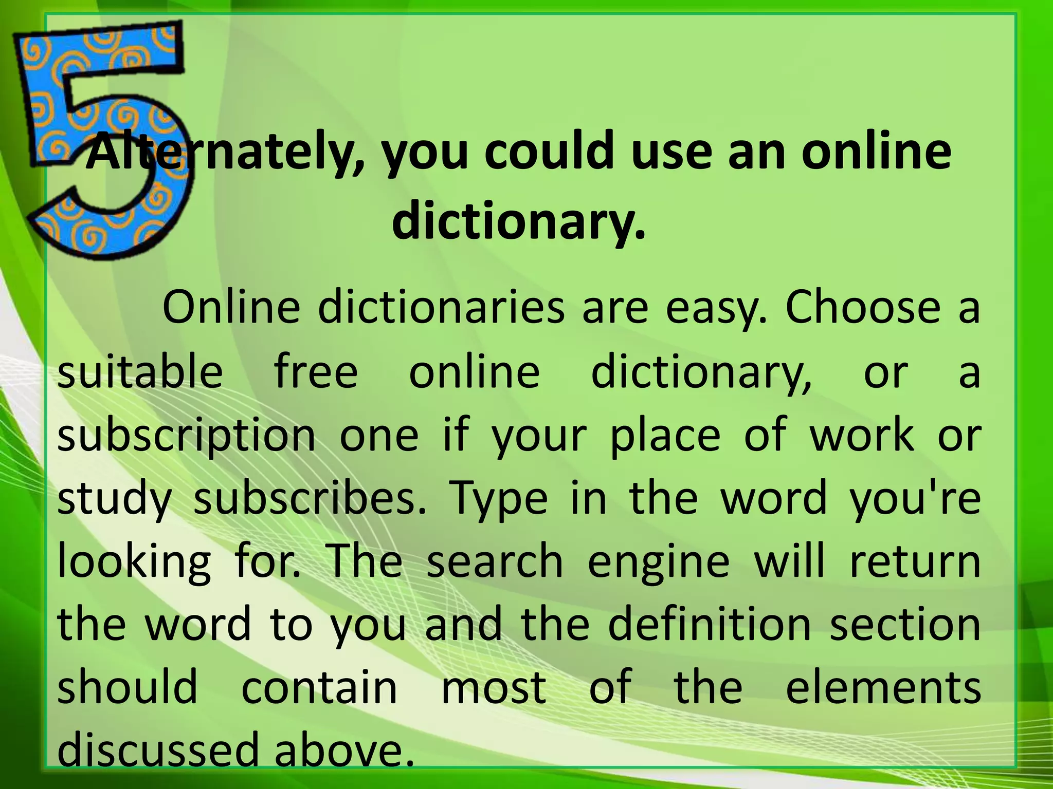 Alternately, you could use an online
dictionary.
Online dictionaries are easy. Choose a
suitable free online dictionary, or a
subscription one if your place of work or
study subscribes. Type in the word you're
looking for. The search engine will return
the word to you and the definition section
should contain most of the elements
discussed above.
 