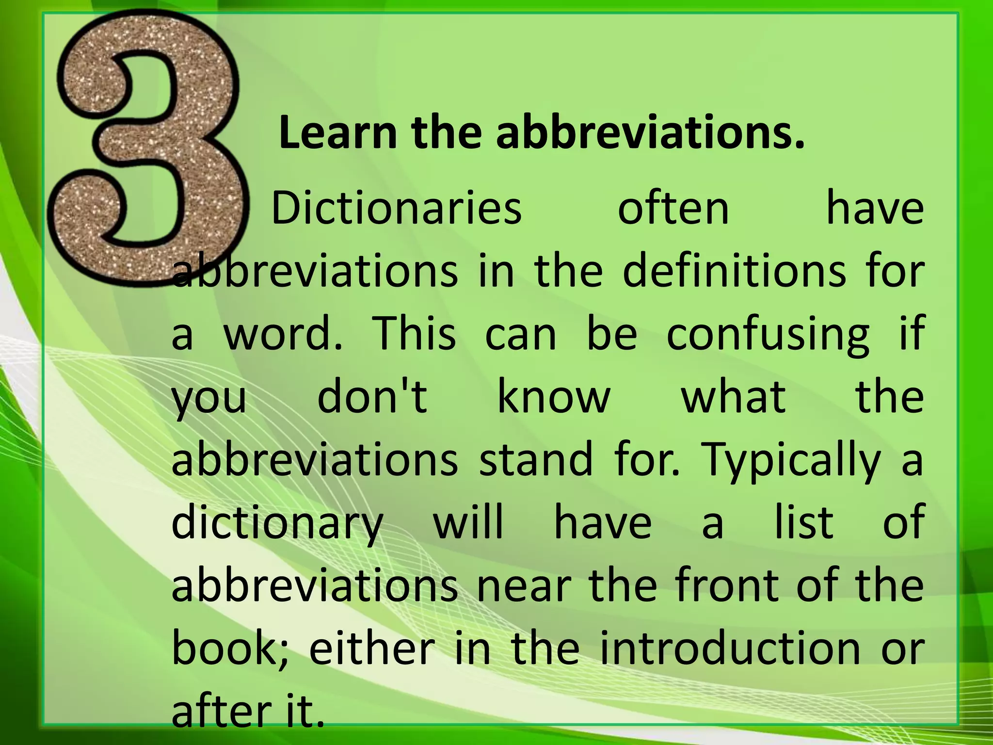 Learn the abbreviations.
Dictionaries often have
abbreviations in the definitions for
a word. This can be confusing if
you don't know what the
abbreviations stand for. Typically a
dictionary will have a list of
abbreviations near the front of the
book; either in the introduction or
after it.
 