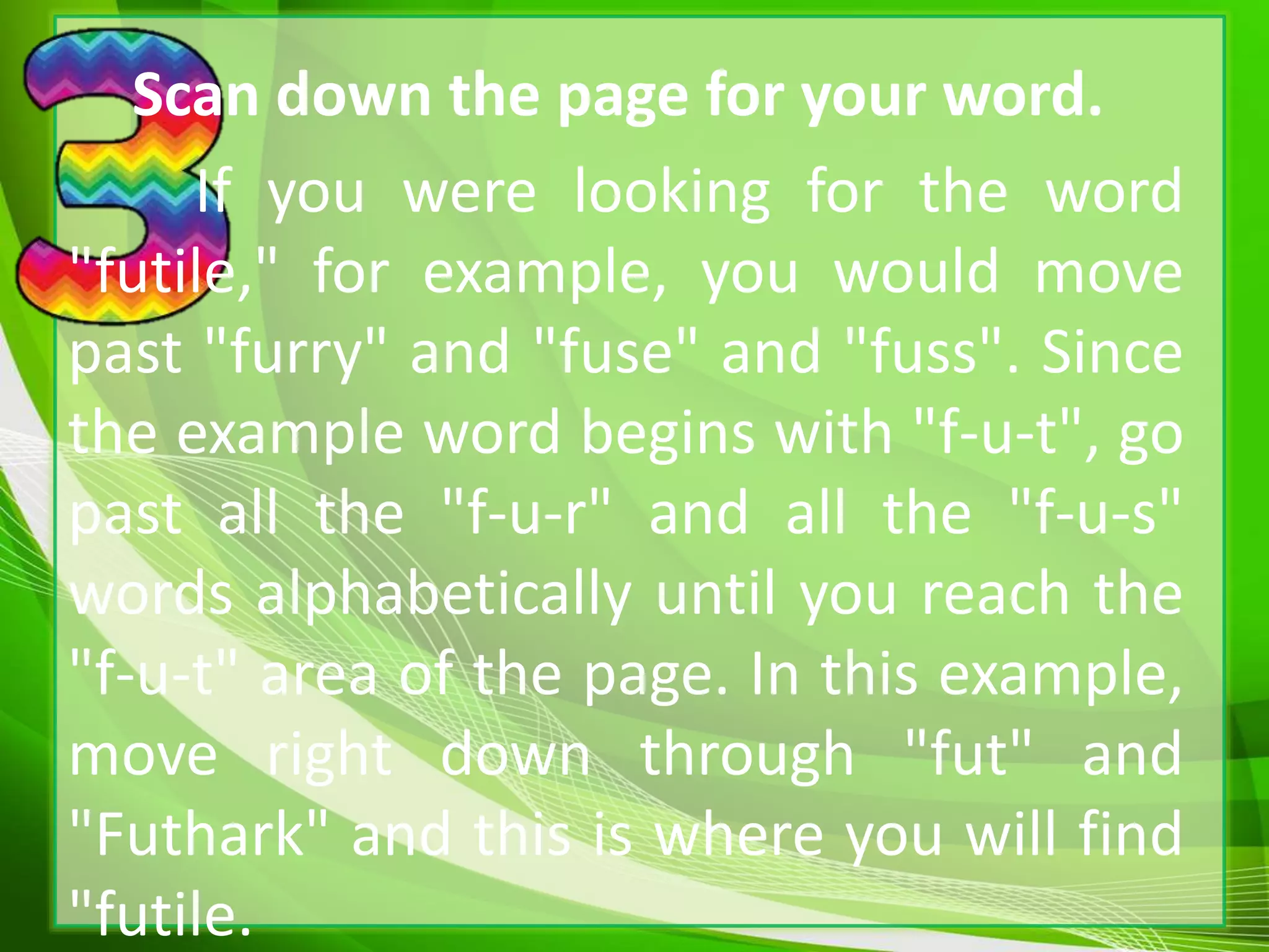 Scan down the page for your word.
If you were looking for the word
"futile," for example, you would move
past "furry" and "fuse" and "fuss". Since
the example word begins with "f-u-t", go
past all the "f-u-r" and all the "f-u-s"
words alphabetically until you reach the
"f-u-t" area of the page. In this example,
move right down through "fut" and
"Futhark" and this is where you will find
"futile.
 
