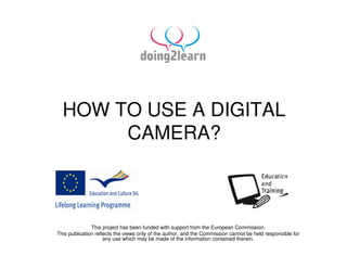 HOW TO USE A DIGITAL
       CAMERA?



               This project has been funded with support from the European Commission.
This publication reflects the views only of the author, and the Commission cannot be held responsible for
                     any use which may be made of the information contained therein.
 