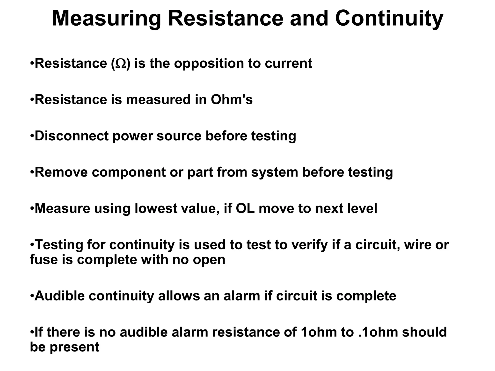 Measuring Resistance and Continuity
•Resistance (W) is the opposition to current
•Resistance is measured in Ohm's
•Disconnect power source before testing
•Remove component or part from system before testing

•Measure using lowest value, if OL move to next level
•Testing for continuity is used to test to verify if a circuit, wire or
fuse is complete with no open

•Audible continuity allows an alarm if circuit is complete
•If there is no audible alarm resistance of 1ohm to .1ohm should
be present

 