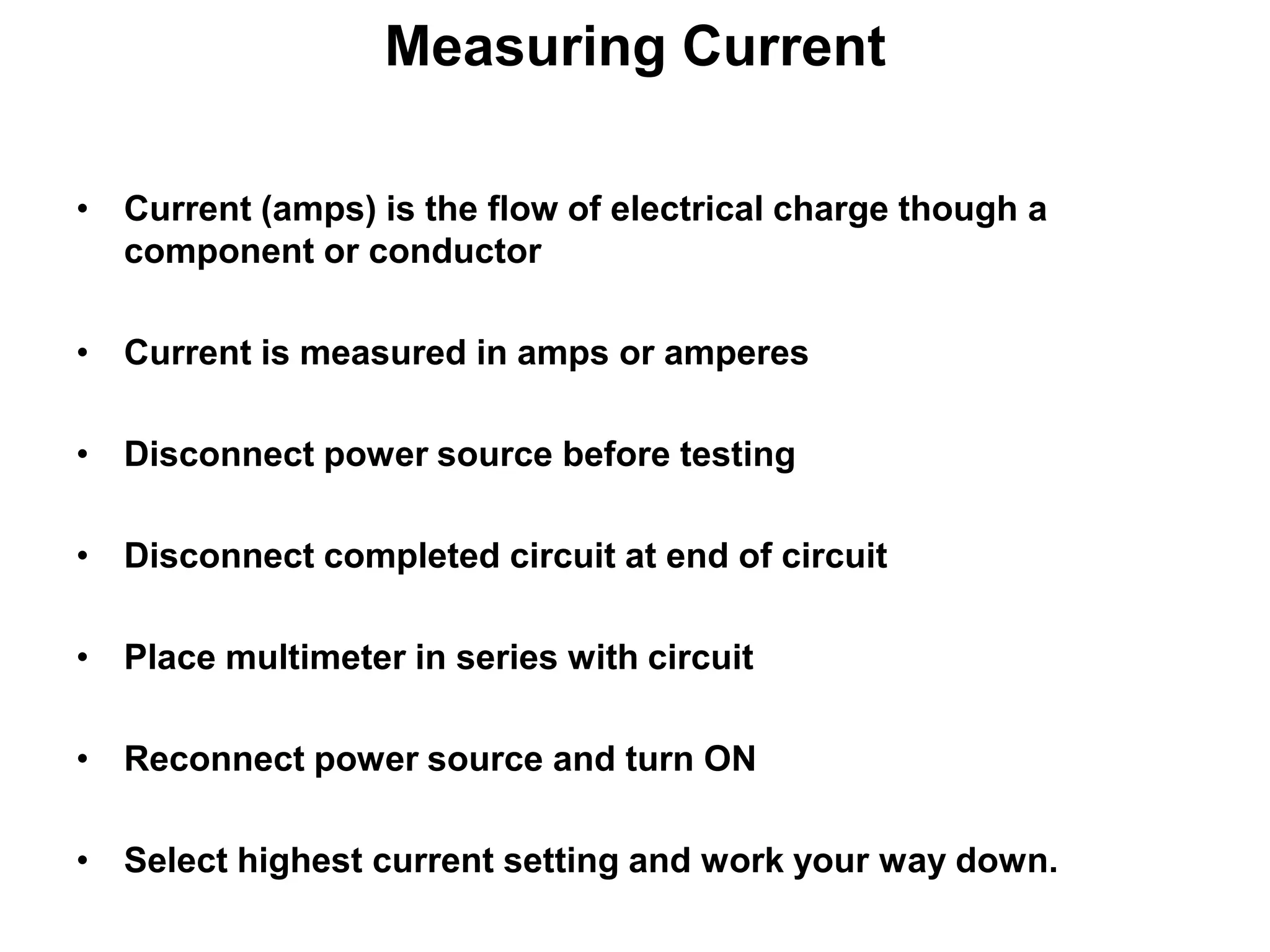 Measuring Current
• Current (amps) is the flow of electrical charge though a
component or conductor
• Current is measured in amps or amperes
• Disconnect power source before testing

• Disconnect completed circuit at end of circuit
• Place multimeter in series with circuit

• Reconnect power source and turn ON
• Select highest current setting and work your way down.

 