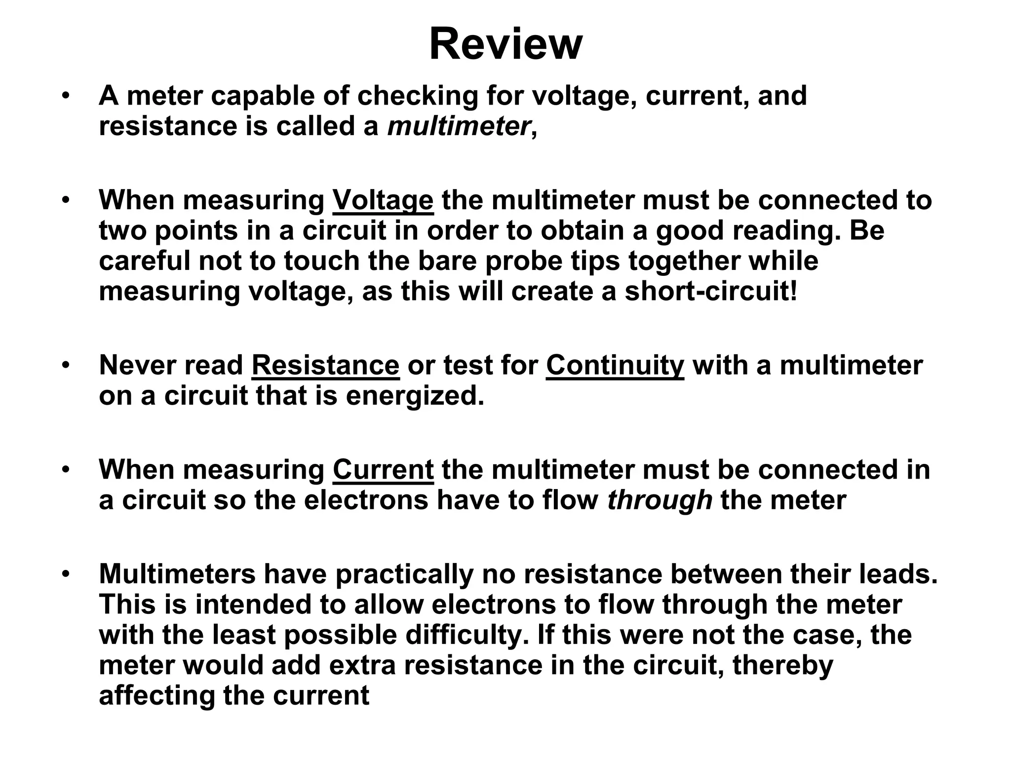 Review
• A meter capable of checking for voltage, current, and
resistance is called a multimeter,
• When measuring Voltage the multimeter must be connected to
two points in a circuit in order to obtain a good reading. Be
careful not to touch the bare probe tips together while
measuring voltage, as this will create a short-circuit!
• Never read Resistance or test for Continuity with a multimeter
on a circuit that is energized.
• When measuring Current the multimeter must be connected in
a circuit so the electrons have to flow through the meter
• Multimeters have practically no resistance between their leads.
This is intended to allow electrons to flow through the meter
with the least possible difficulty. If this were not the case, the
meter would add extra resistance in the circuit, thereby
affecting the current

 