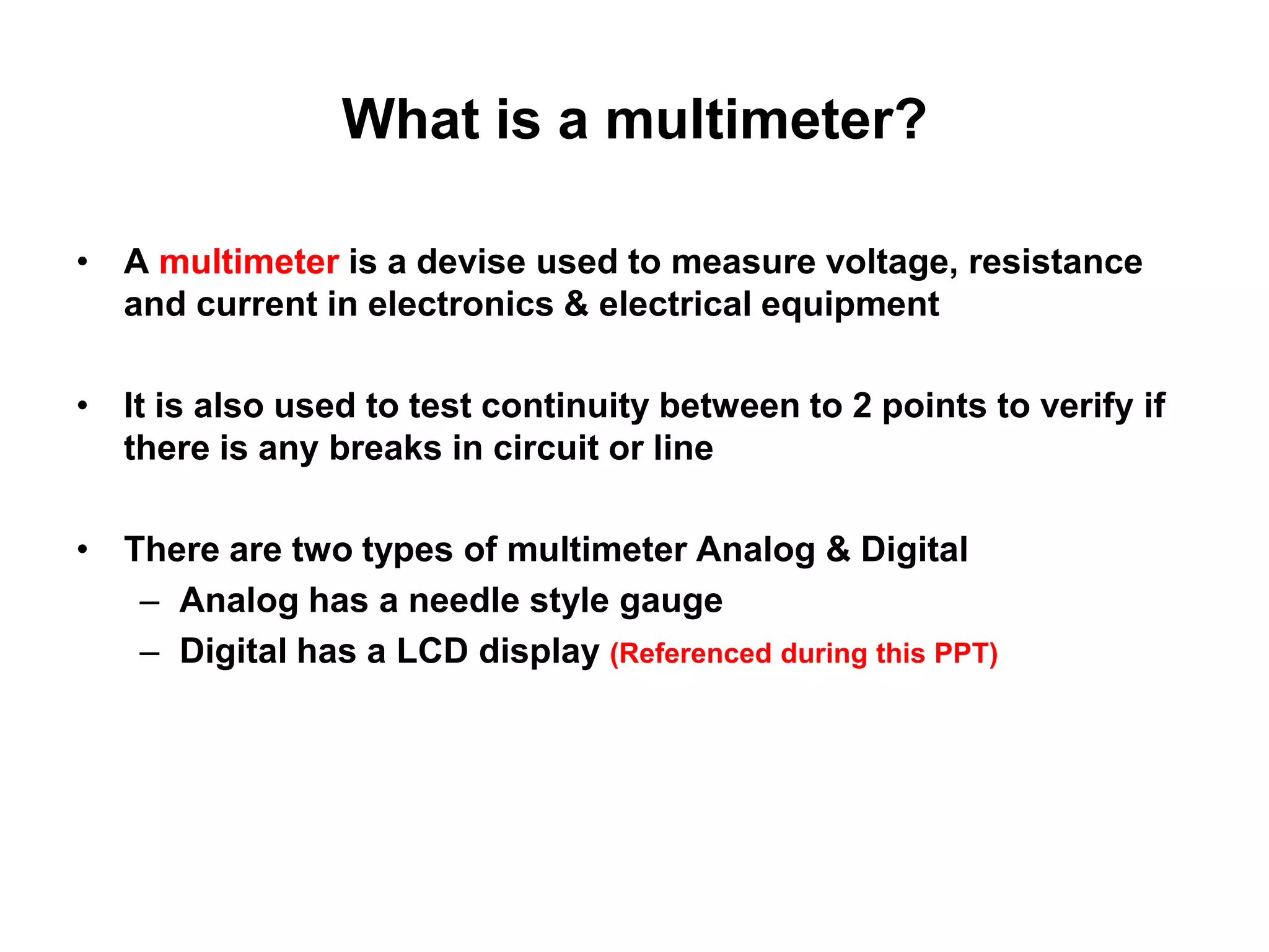 What is a multimeter?
• A multimeter is a devise used to measure voltage, resistance
and current in electronics & electrical equipment
• It is also used to test continuity between to 2 points to verify if
there is any breaks in circuit or line

• There are two types of multimeter Analog & Digital
– Analog has a needle style gauge
– Digital has a LCD display (Referenced during this PPT)

 