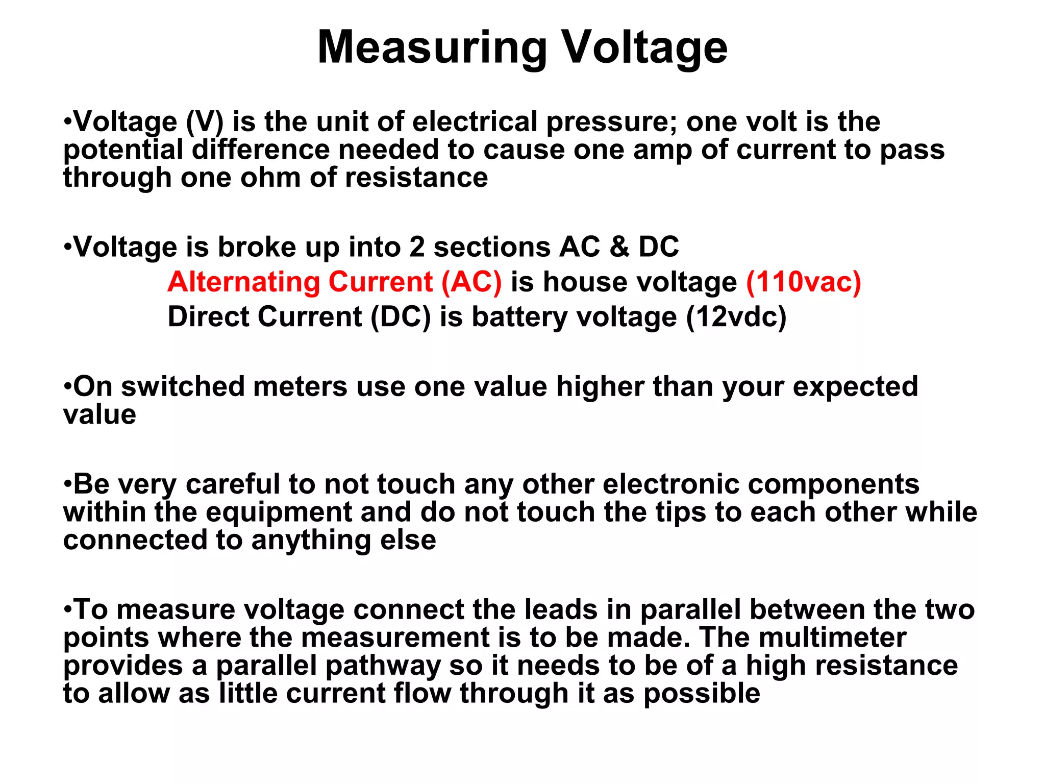 Measuring Voltage
•Voltage (V) is the unit of electrical pressure; one volt is the
potential difference needed to cause one amp of current to pass
through one ohm of resistance
•Voltage is broke up into 2 sections AC & DC
Alternating Current (AC) is house voltage (110vac)
Direct Current (DC) is battery voltage (12vdc)
•On switched meters use one value higher than your expected
value
•Be very careful to not touch any other electronic components
within the equipment and do not touch the tips to each other while
connected to anything else
•To measure voltage connect the leads in parallel between the two
points where the measurement is to be made. The multimeter
provides a parallel pathway so it needs to be of a high resistance
to allow as little current flow through it as possible

 
