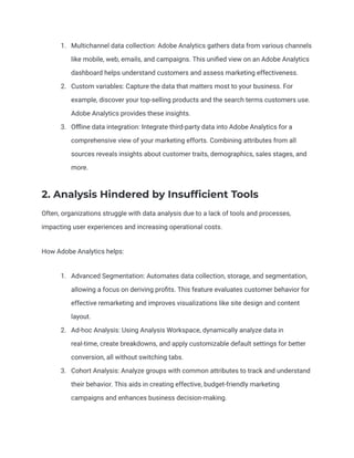1. Multichannel data collection: Adobe Analytics gathers data from various channels
like mobile, web, emails, and campaigns. This unified view on an Adobe Analytics
dashboard helps understand customers and assess marketing effectiveness.
2. Custom variables: Capture the data that matters most to your business. For
example, discover your top-selling products and the search terms customers use.
Adobe Analytics provides these insights.
3. Offline data integration: Integrate third-party data into Adobe Analytics for a
comprehensive view of your marketing efforts. Combining attributes from all
sources reveals insights about customer traits, demographics, sales stages, and
more.
2. Analysis Hindered by Insufficient Tools
Often, organizations struggle with data analysis due to a lack of tools and processes,
impacting user experiences and increasing operational costs.
How Adobe Analytics helps:
1. Advanced Segmentation: Automates data collection, storage, and segmentation,
allowing a focus on deriving profits. This feature evaluates customer behavior for
effective remarketing and improves visualizations like site design and content
layout.
2. Ad-hoc Analysis: Using Analysis Workspace, dynamically analyze data in
real-time, create breakdowns, and apply customizable default settings for better
conversion, all without switching tabs.
3. Cohort Analysis: Analyze groups with common attributes to track and understand
their behavior. This aids in creating effective, budget-friendly marketing
campaigns and enhances business decision-making.
 