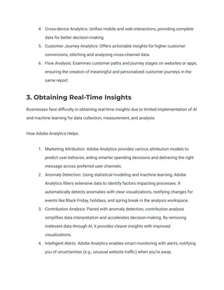 4. Cross-device Analytics: Unifies mobile and web interactions, providing complete
data for better decision-making.
5. Customer Journey Analytics: Offers actionable insights for higher customer
conversions, stitching and analyzing cross-channel data.
6. Flow Analysis: Examines customer paths and journey stages on websites or apps,
ensuring the creation of meaningful and personalized customer journeys in the
same report.
3. Obtaining Real-Time Insights
Businesses face difficulty in obtaining real-time insights due to limited implementation of AI
and machine learning for data collection, measurement, and analysis.
How Adobe Analytics Helps:
1. Marketing Attribution: Adobe Analytics provides various attribution models to
predict user behavior, aiding smarter spending decisions and delivering the right
message across preferred user channels.
2. Anomaly Detection: Using statistical modeling and machine learning, Adobe
Analytics filters extensive data to identify factors impacting processes. It
automatically detects anomalies with clear visualizations, notifying changes for
events like Black Friday, holidays, and spring break in the analysis workspace.
3. Contribution Analysis: Paired with anomaly detection, contribution analysis
simplifies data interpretation and accelerates decision-making. By removing
irrelevant data through AI, it provides clearer insights with improved
visualizations.
4. Intelligent Alerts: Adobe Analytics enables smart monitoring with alerts, notifying
you of uncertainties (e.g., unusual website traffic) when you’re away.
 