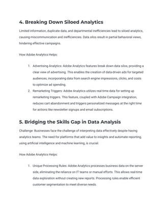 4. Breaking Down Siloed Analytics
Limited information, duplicate data, and departmental inefficiencies lead to siloed analytics,
causing miscommunication and inefficiencies. Data silos result in partial behavioral views,
hindering effective campaigns.
How Adobe Analytics Helps:
1. Advertising Analytics: Adobe Analytics features break down data silos, providing a
clear view of advertising. This enables the creation of data-driven ads for targeted
audiences, incorporating data from search engine impressions, clicks, and costs
to optimize ad spending.
2. Remarketing Triggers: Adobe Analytics utilizes real-time data for setting up
remarketing triggers. This feature, coupled with Adobe Campaign integration,
reduces cart abandonment and triggers personalized messages at the right time
for actions like newsletter signups and email subscriptions.
5. Bridging the Skills Gap in Data Analysis
Challenge: Businesses face the challenge of interpreting data effectively despite having
analytics teams. The need for platforms that add value to insights and automate reporting,
using artificial intelligence and machine learning, is crucial.
How Adobe Analytics Helps:
1. Unique Processing Rules: Adobe Analytics processes business data on the server
side, eliminating the reliance on IT teams or manual efforts. This allows real-time
data exploration without creating new reports. Processing rules enable efficient
customer segmentation to meet diverse needs.
 