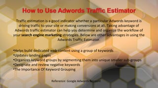 Traffic estimation is a good indicator whether a particular Adwords keyword is
driving traffic to your site or making conversions at all. Taking advantage of
Adwords traffic estimator can help you determine and organize the workflow of
your search engine marketing strategies. Below are other advantages in using the
Adwords Traffic Estimator.
•Helps build dedicated web content using a group of keywords
•Updates landing pages
•Organizes keyword groups by segmenting them into unique smaller sub-groups
•Designate and review negative keywords
•The Importance Of Keyword Grouping
Reference: Google Adwords Account
 