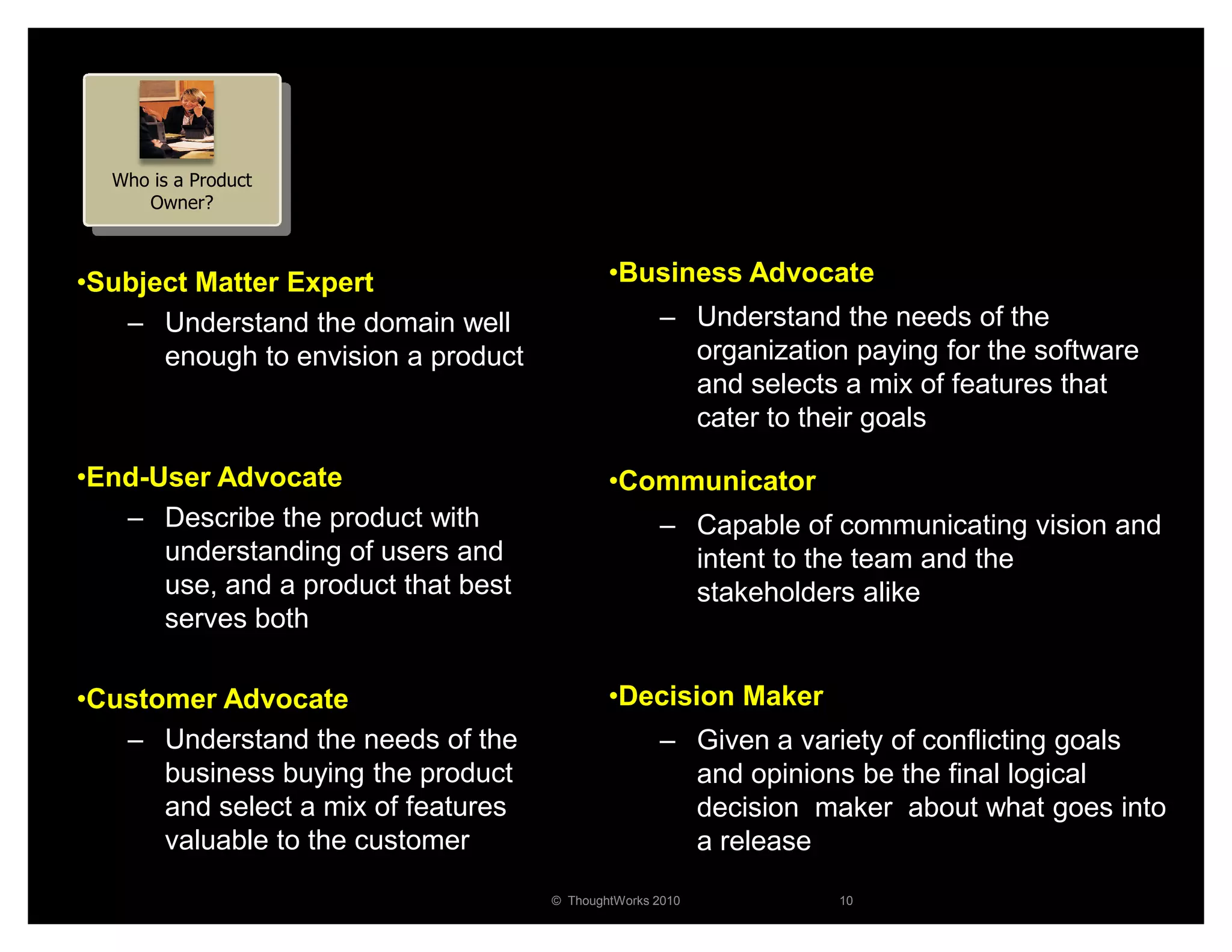 Who is a Product
     Owner?



•Subject Matter Expert                       •Business Advocate
   – Understand the domain well                     – Understand the needs of the
      enough to envision a product                    organization paying for the software
                                                      and selects a mix of features that
                                                      cater to their goals

•End-User Advocate                           •Communicator
   – Describe the product with                      – Capable of communicating vision and
      understanding of users and                      intent to the team and the
      use, and a product that best                    stakeholders alike
      serves both

•Customer Advocate                           •Decision Maker
   – Understand the needs of the                    – Given a variety of conflicting goals
      business buying the product                     and opinions be the final logical
      and select a mix of features                    decision maker about what goes into
      valuable to the customer                        a release
                                     © ThoughtWorks 2010          10
 