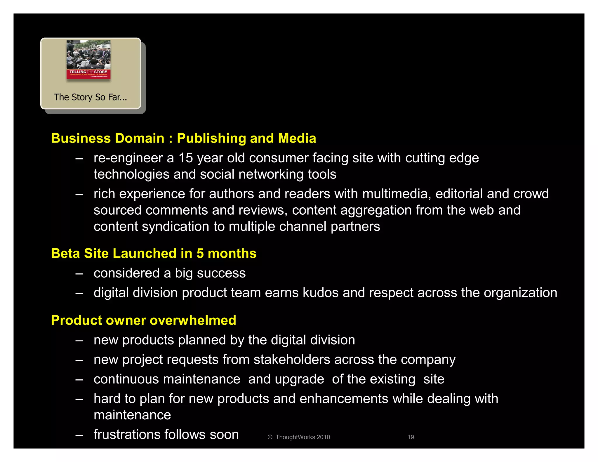 The Story So Far...



Business Domain : Publishing and Media
   – re-engineer a 15 year old consumer facing site with cutting edge
      technologies and social networking tools
   – rich experience for authors and readers with multimedia, editorial and crowd
      sourced comments and reviews, content aggregation from the web and
      content syndication to multiple channel partners
Beta Site Launched in 5 months
   – considered a big success
   – digital division product team earns kudos and respect across the organization

Product owner overwhelmed
   – new products planned by the digital division
   – new project requests from stakeholders across the company
   – continuous maintenance and upgrade of the existing site
   – hard to plan for new products and enhancements while dealing with
     maintenance
   – frustrations follows soon    © ThoughtWorks 2010   19
 