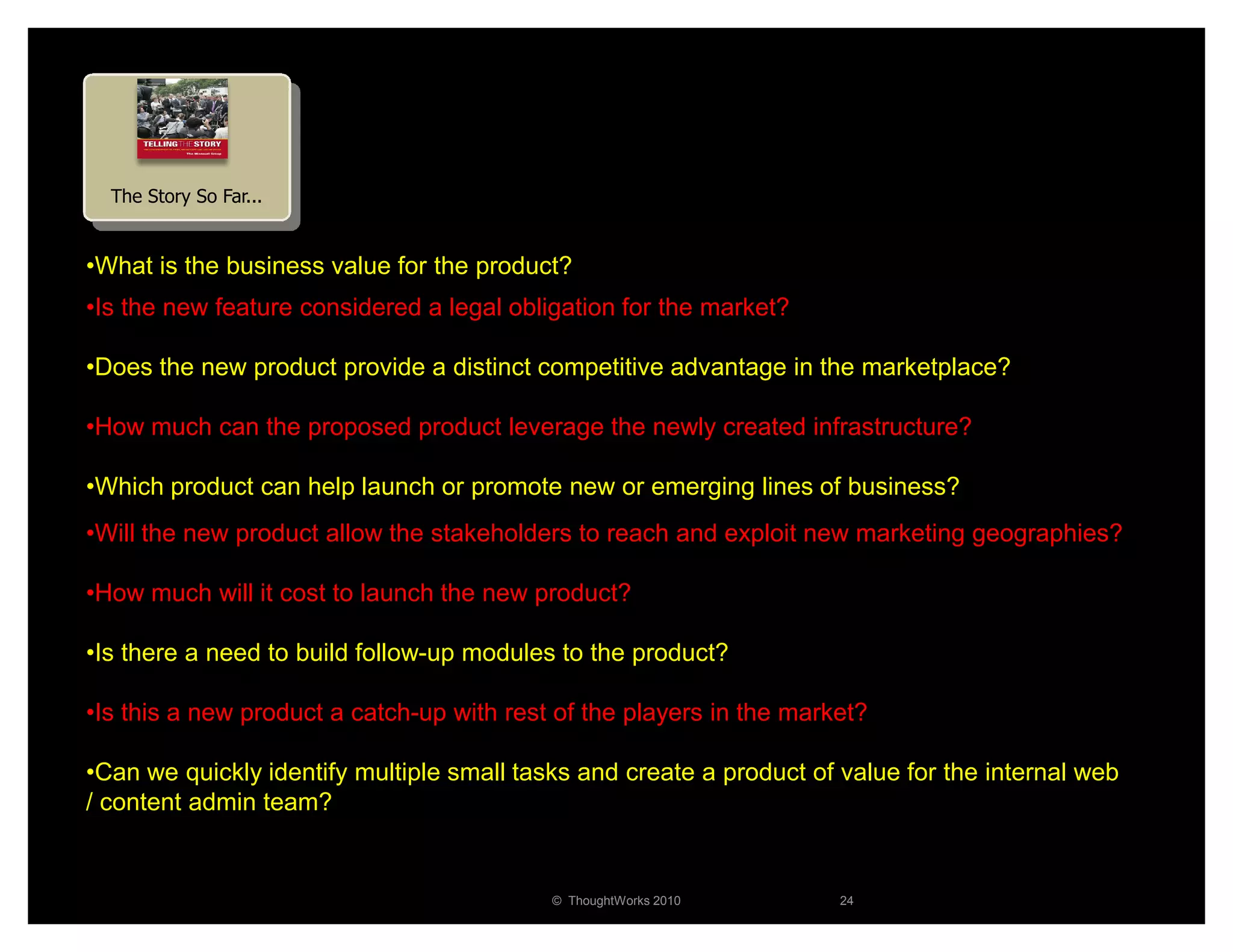The Story So Far...


•What is the business value for the product?
•Is the new feature considered a legal obligation for the market?

•Does the new product provide a distinct competitive advantage in the marketplace?

•How much can the proposed product leverage the newly created infrastructure?

•Which product can help launch or promote new or emerging lines of business?
•Will the new product allow the stakeholders to reach and exploit new marketing geographies?

•How much will it cost to launch the new product?

•Is there a need to build follow-up modules to the product?

•Is this a new product a catch-up with rest of the players in the market?

•Can we quickly identify multiple small tasks and create a product of value for the internal web
/ content admin team?


                                           © ThoughtWorks 2010        24
 