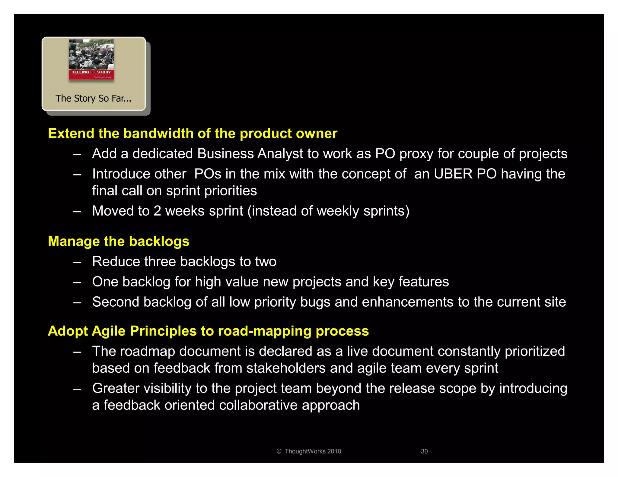 The Story So Far...


Extend the bandwidth of the product owner
   – Add a dedicated Business Analyst to work as PO proxy for couple of projects
   – Introduce other POs in the mix with the concept of an UBER PO having the
      final call on sprint priorities
   – Moved to 2 weeks sprint (instead of weekly sprints)

Manage the backlogs
   – Reduce three backlogs to two
   – One backlog for high value new projects and key features
   – Second backlog of all low priority bugs and enhancements to the current site

Adopt Agile Principles to road-mapping process
   – The roadmap document is declared as a live document constantly prioritized
      based on feedback from stakeholders and agile team every sprint
   – Greater visibility to the project team beyond the release scope by introducing
      a feedback oriented collaborative approach


                                    © ThoughtWorks 2010    30
 