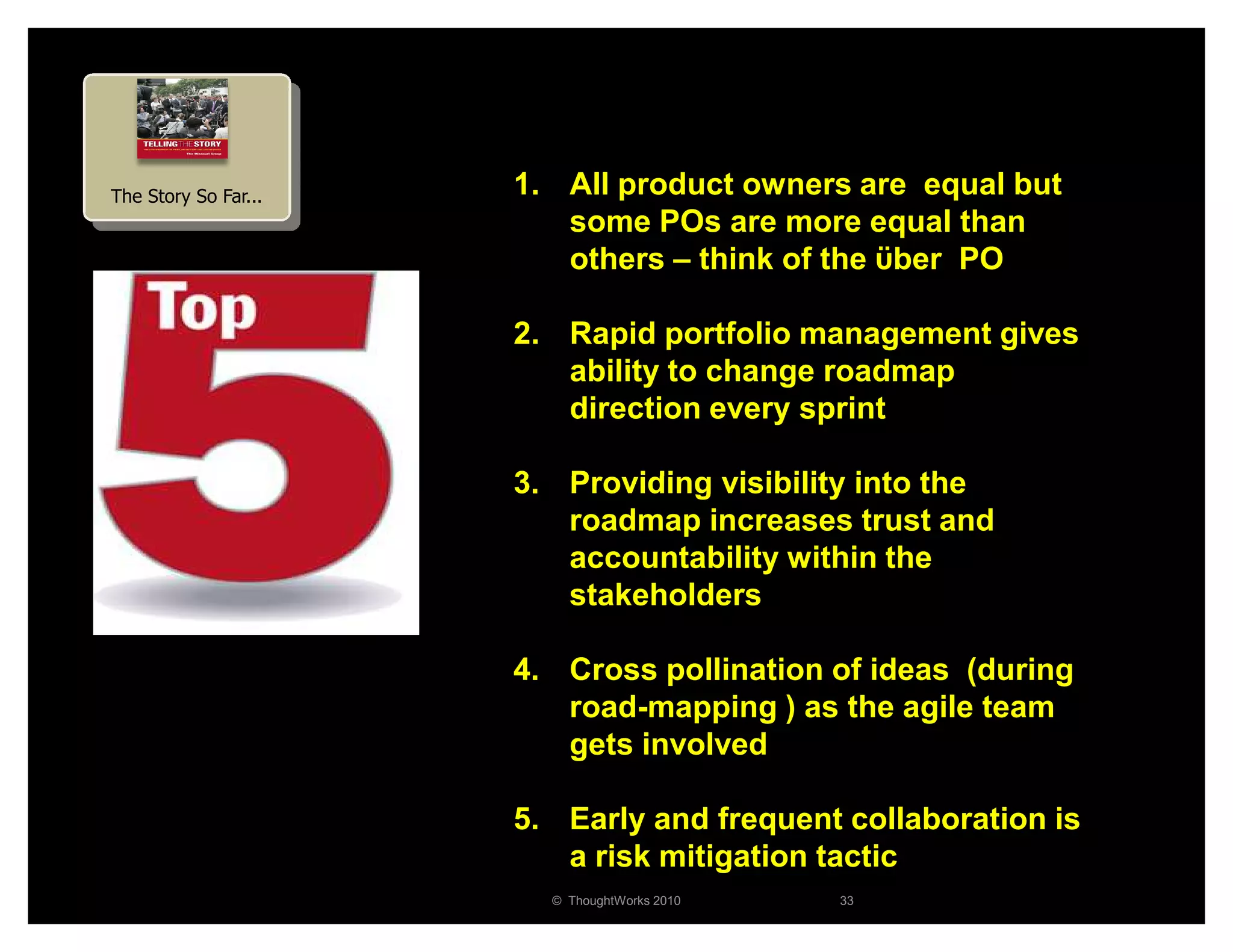 The Story So Far...   1. All product owners are equal but
                         some POs are more equal than
                         others – think of the ϋber PO

                      2. Rapid portfolio management gives
                         ability to change roadmap
                         direction every sprint

                      3. Providing visibility into the
                         roadmap increases trust and
                         accountability within the
                         stakeholders

                      4. Cross pollination of ideas (during
                         road-mapping ) as the agile team
                         gets involved

                      5. Early and frequent collaboration is
                         a risk mitigation tactic
                        © ThoughtWorks 2010   33
 