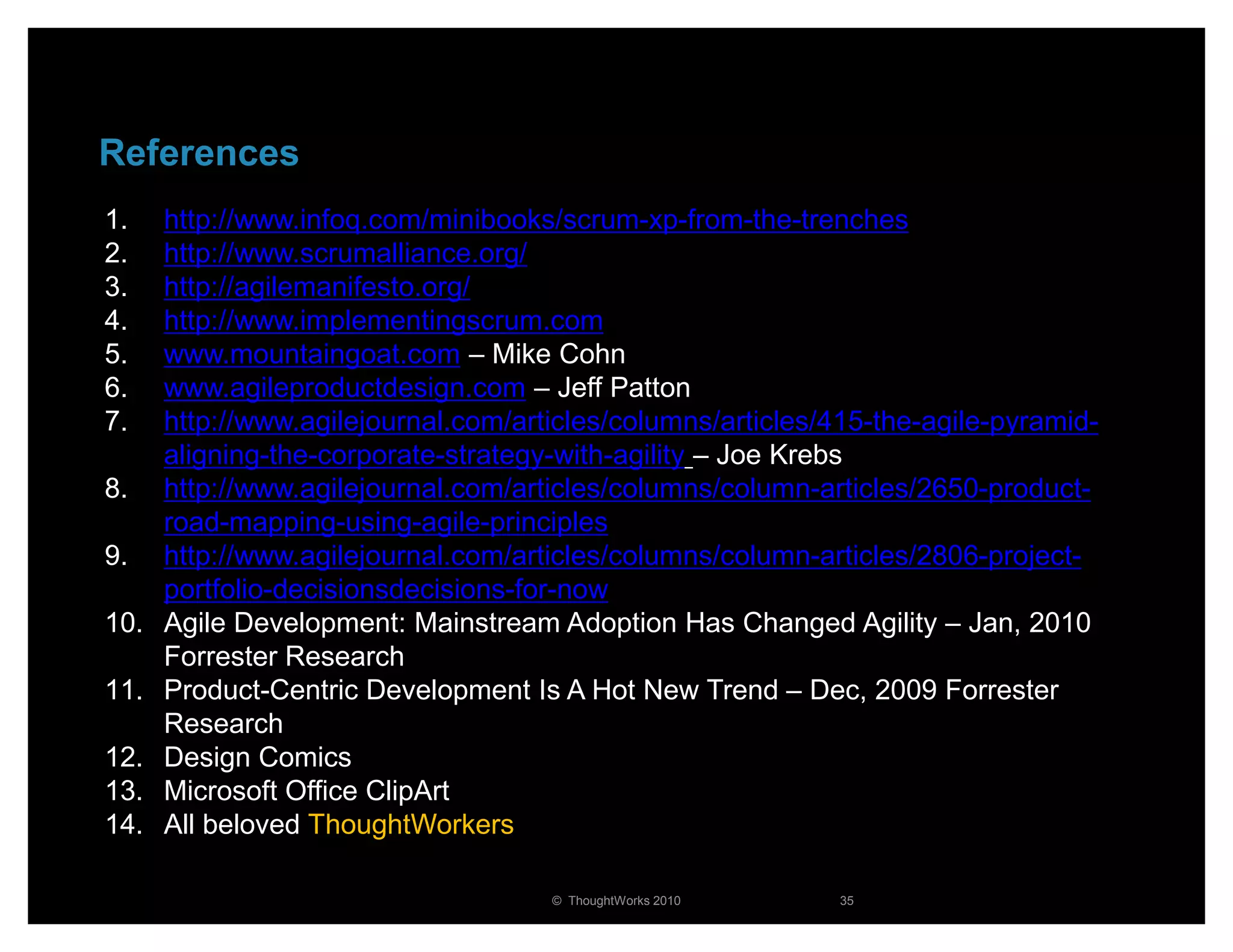 References
1.    http://www.infoq.com/minibooks/scrum-xp-from-the-trenches
2.    http://www.scrumalliance.org/
3.    http://agilemanifesto.org/
4.    http://www.implementingscrum.com
5.    www.mountaingoat.com – Mike Cohn
6.    www.agileproductdesign.com – Jeff Patton
7.    http://www.agilejournal.com/articles/columns/articles/415-the-agile-pyramid-
      aligning-the-corporate-strategy-with-agility – Joe Krebs
8.    http://www.agilejournal.com/articles/columns/column-articles/2650-product-
      road-mapping-using-agile-principles
9.    http://www.agilejournal.com/articles/columns/column-articles/2806-project-
      portfolio-decisionsdecisions-for-now
10.   Agile Development: Mainstream Adoption Has Changed Agility – Jan, 2010
      Forrester Research
11.   Product-Centric Development Is A Hot New Trend – Dec, 2009 Forrester
      Research
12.   Design Comics
13.   Microsoft Office ClipArt
14.   All beloved ThoughtWorkers

                                     © ThoughtWorks 2010    35
 