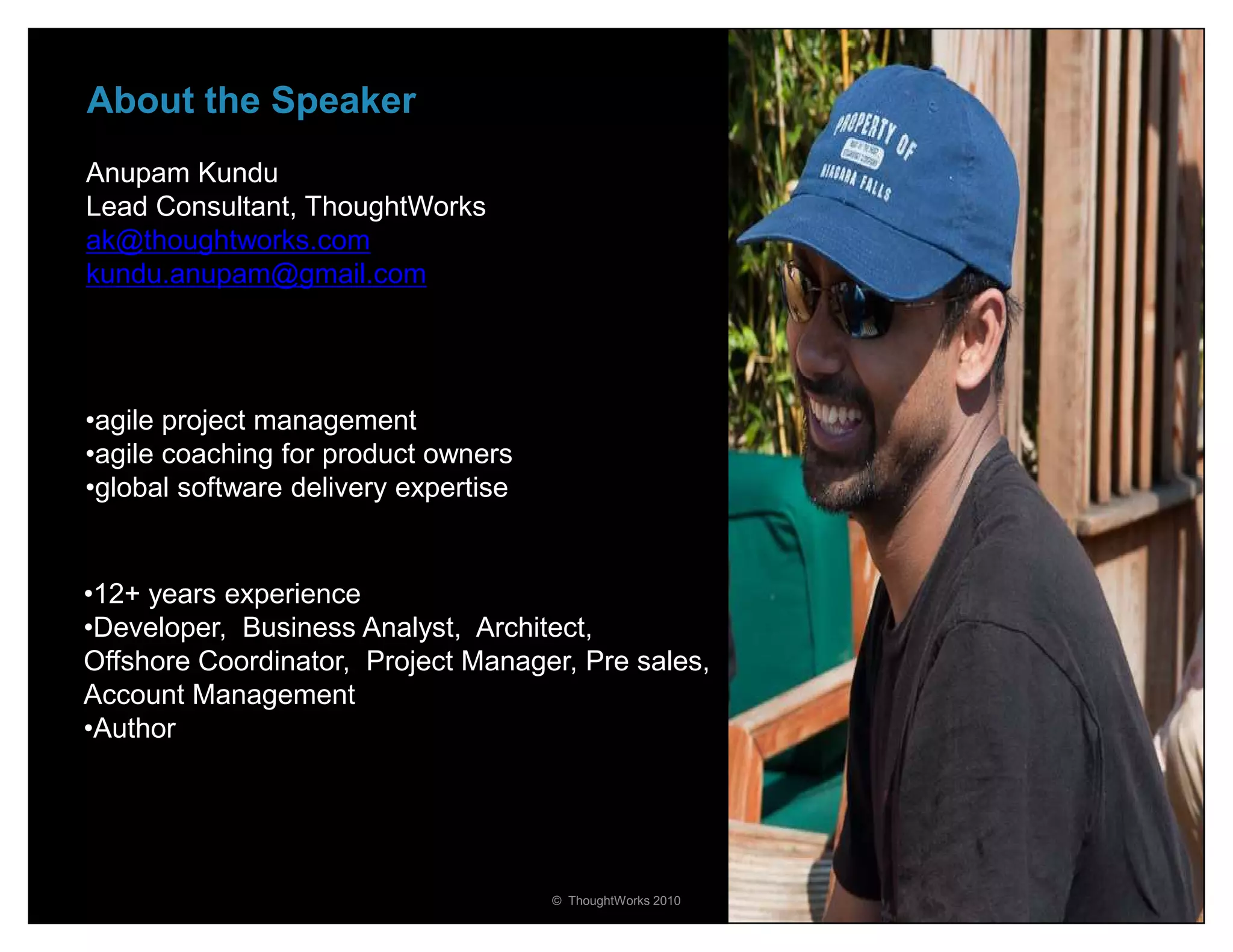 About the Speaker
Anupam Kundu
Lead Consultant, ThoughtWorks
ak@thoughtworks.com
kundu.anupam@gmail.com




•agile project management
•agile coaching for product owners
•global software delivery expertise


•12+ years experience
•Developer, Business Analyst, Architect,
Offshore Coordinator, Project Manager, Pre sales,
Account Management
•Author




                                      © ThoughtWorks 2010   36
 