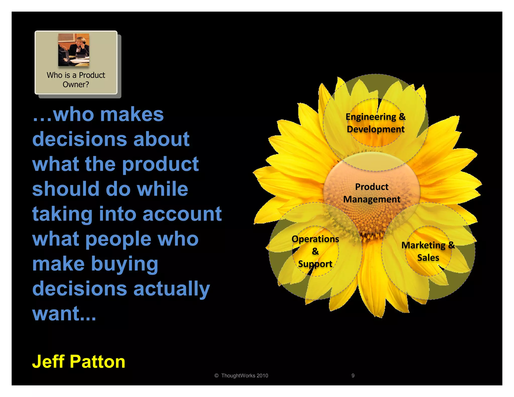 Who is a Product
    Owner?



…who makes                                             Engineering &
                                                       Development
decisions about
what the product
should do while                                          Product
                                                       Management
taking into account
what people who                           Operations
                                              &
                                                                    Marketing &
                                                                       Sales
make buying                                Support

decisions actually
want...

Jeff Patton
                    © ThoughtWorks 2010                 9
 