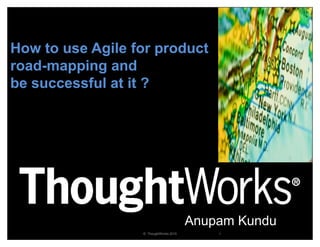 How to use Agile for product
road-mapping and
be successful at it ?




                                        Anupam Kundu
                  © ThoughtWorks 2010       1
 