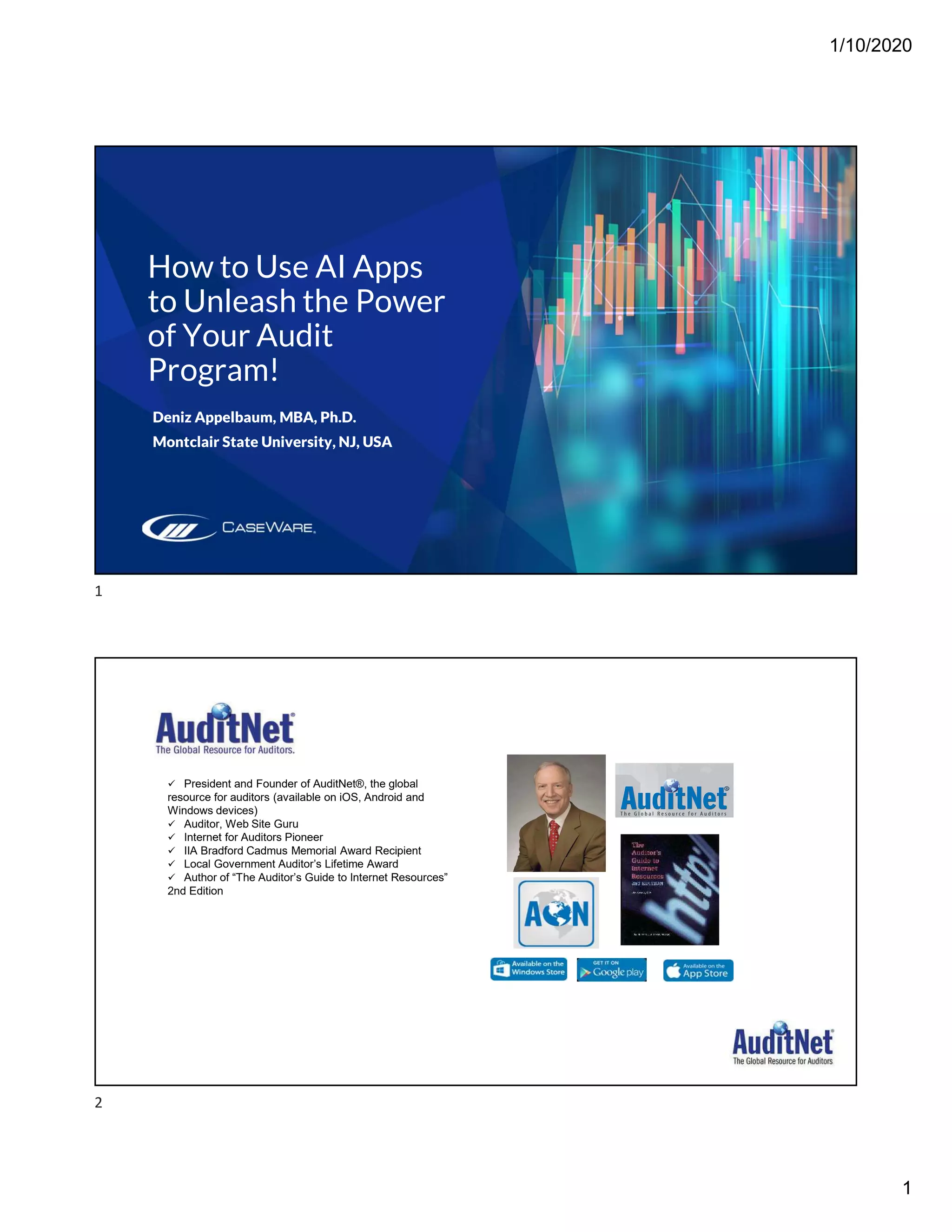 1/10/2020
1
How to Use AI Apps
to Unleash the Power
of Your Audit
Program!
Deniz Appelbaum, MBA, Ph.D.
Montclair State University, NJ, USA
 President and Founder of AuditNet®, the global
resource for auditors (available on iOS, Android and
Windows devices)
 Auditor, Web Site Guru
 Internet for Auditors Pioneer
 IIA Bradford Cadmus Memorial Award Recipient
 Local Government Auditor’s Lifetime Award
 Author of “The Auditor’s Guide to Internet Resources”
2nd Edition
Page 2
1
2
 