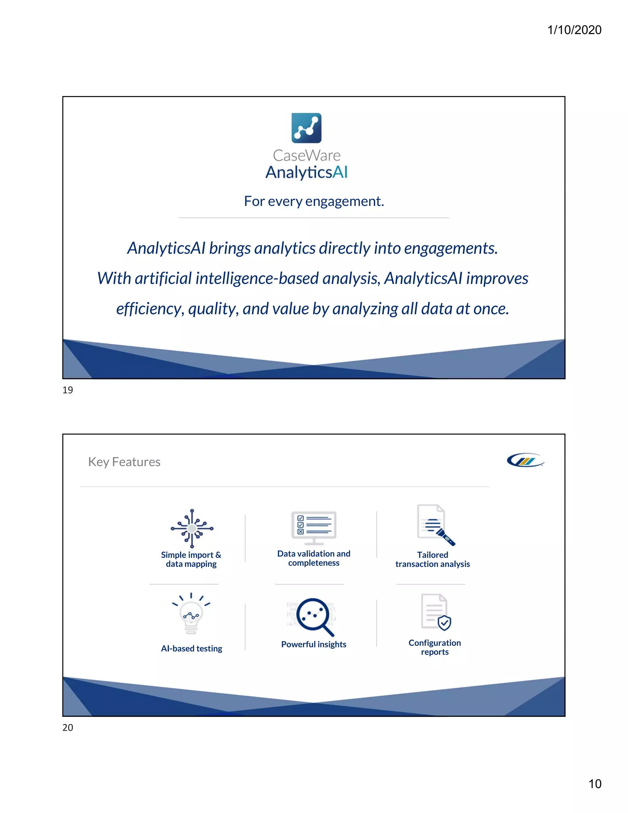 1/10/2020
10
AnalyticsAI brings analytics directly into engagements.
With artificial intelligence-based analysis, AnalyticsAI improves
efficiency, quality, and value by analyzing all data at once.
For every engagement.
Key Features
Simple import &
data mapping
Tailored
transaction analysis
Data validation and
completeness
AI-based testing Powerful insights Configuration
reports
19
20
 