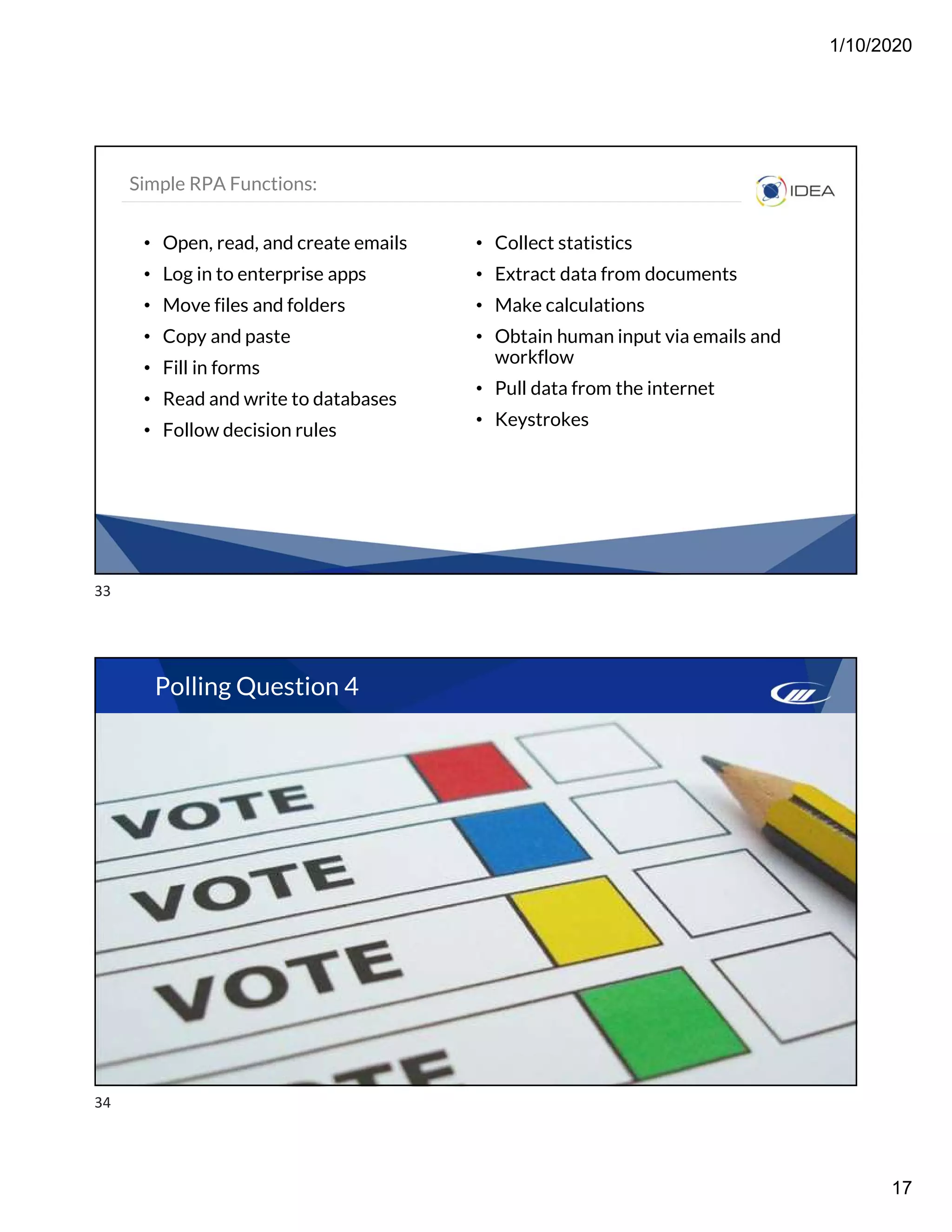 1/10/2020
17
Simple RPA Functions:
• Open, read, and create emails
• Log in to enterprise apps
• Move files and folders
• Copy and paste
• Fill in forms
• Read and write to databases
• Follow decision rules
• Collect statistics
• Extract data from documents
• Make calculations
• Obtain human input via emails and
workflow
• Pull data from the internet
• Keystrokes
Polling Question 4
33
34
 