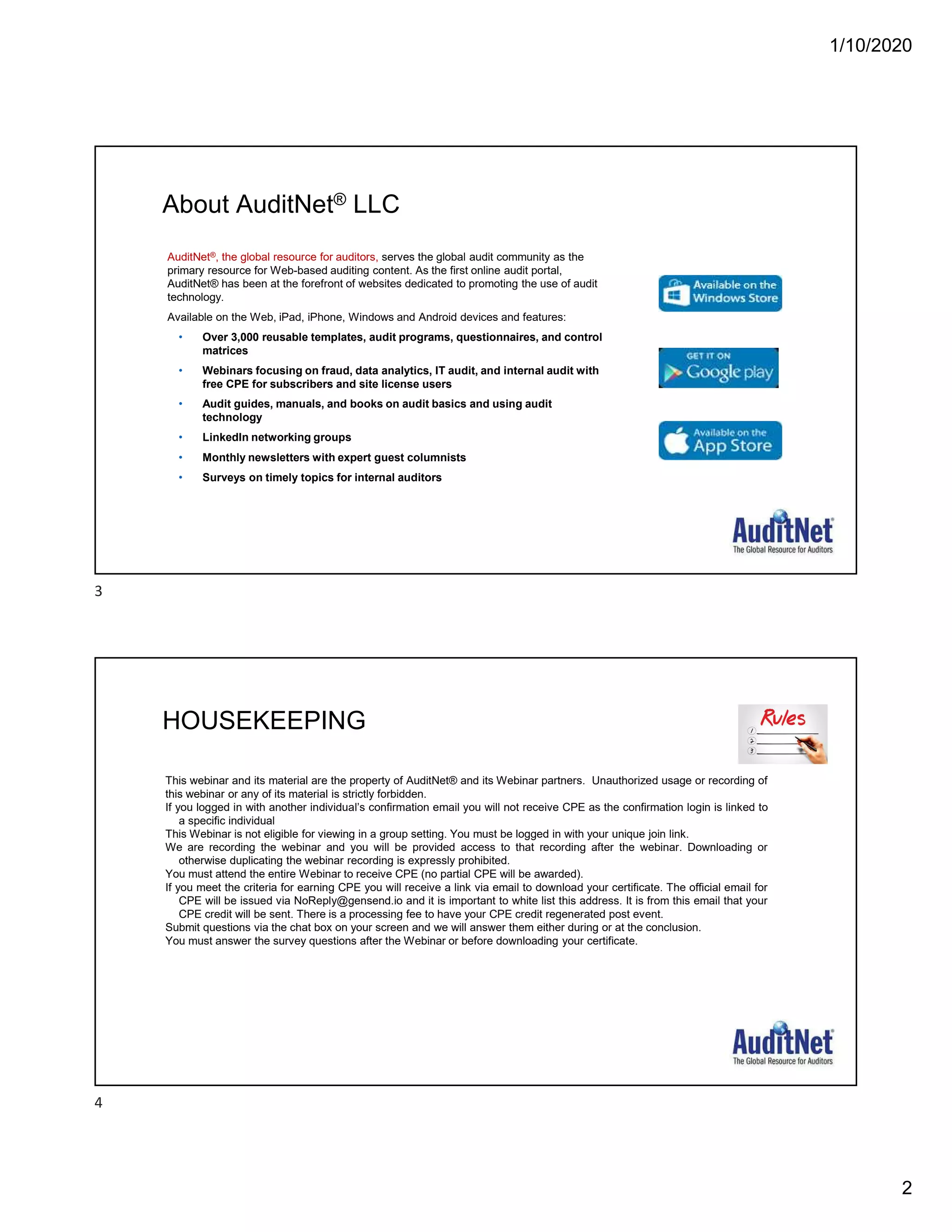 1/10/2020
2
About AuditNet® LLC
Page 3
AuditNet®, the global resource for auditors, serves the global audit community as the
primary resource for Web-based auditing content. As the first online audit portal,
AuditNet® has been at the forefront of websites dedicated to promoting the use of audit
technology.
Available on the Web, iPad, iPhone, Windows and Android devices and features:
• Over 3,000 reusable templates, audit programs, questionnaires, and control
matrices
• Webinars focusing on fraud, data analytics, IT audit, and internal audit with
free CPE for subscribers and site license users
• Audit guides, manuals, and books on audit basics and using audit
technology
• LinkedIn networking groups
• Monthly newsletters with expert guest columnists
• Surveys on timely topics for internal auditors
HOUSEKEEPING
This webinar and its material are the property of AuditNet® and its Webinar partners. Unauthorized usage or recording of
this webinar or any of its material is strictly forbidden.
If you logged in with another individual’s confirmation email you will not receive CPE as the confirmation login is linked to
a specific individual
This Webinar is not eligible for viewing in a group setting. You must be logged in with your unique join link.
We are recording the webinar and you will be provided access to that recording after the webinar. Downloading or
otherwise duplicating the webinar recording is expressly prohibited.
You must attend the entire Webinar to receive CPE (no partial CPE will be awarded).
If you meet the criteria for earning CPE you will receive a link via email to download your certificate. The official email for
CPE will be issued via NoReply@gensend.io and it is important to white list this address. It is from this email that your
CPE credit will be sent. There is a processing fee to have your CPE credit regenerated post event.
Submit questions via the chat box on your screen and we will answer them either during or at the conclusion.
You must answer the survey questions after the Webinar or before downloading your certificate.
3
4
 