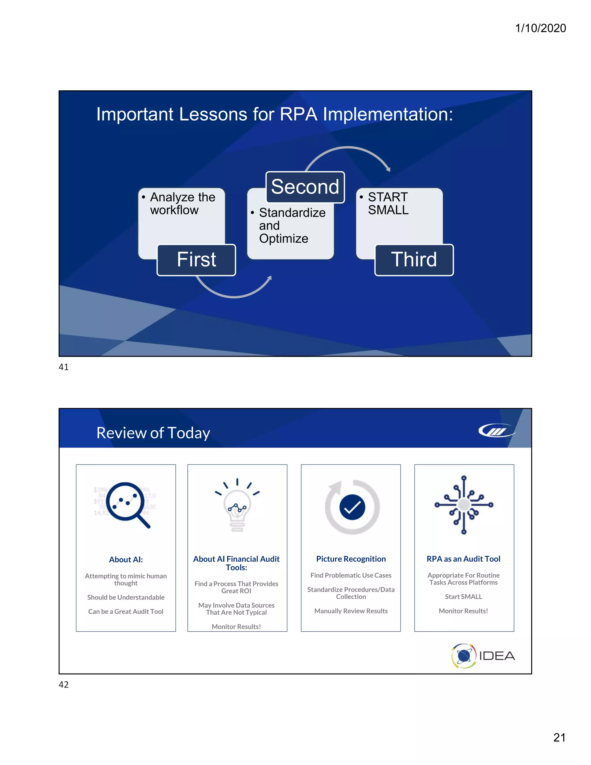 1/10/2020
21
• Analyze the
workflow
First
• Standardize
and
Optimize
Second • START
SMALL
Third
Important Lessons for RPA Implementation:
Review of Today
About AI:
Attempting to mimic human
thought
Should be Understandable
Can be a Great Audit Tool
About AI Financial Audit
Tools:
Find a Process That Provides
Great ROI
May Involve Data Sources
That Are Not Typical
Monitor Results!
Picture Recognition
Find Problematic Use Cases
Standardize Procedures/Data
Collection
Manually Review Results
RPA as an Audit Tool
Appropriate For Routine
Tasks Across Platforms
Start SMALL
Monitor Results!
41
42
 