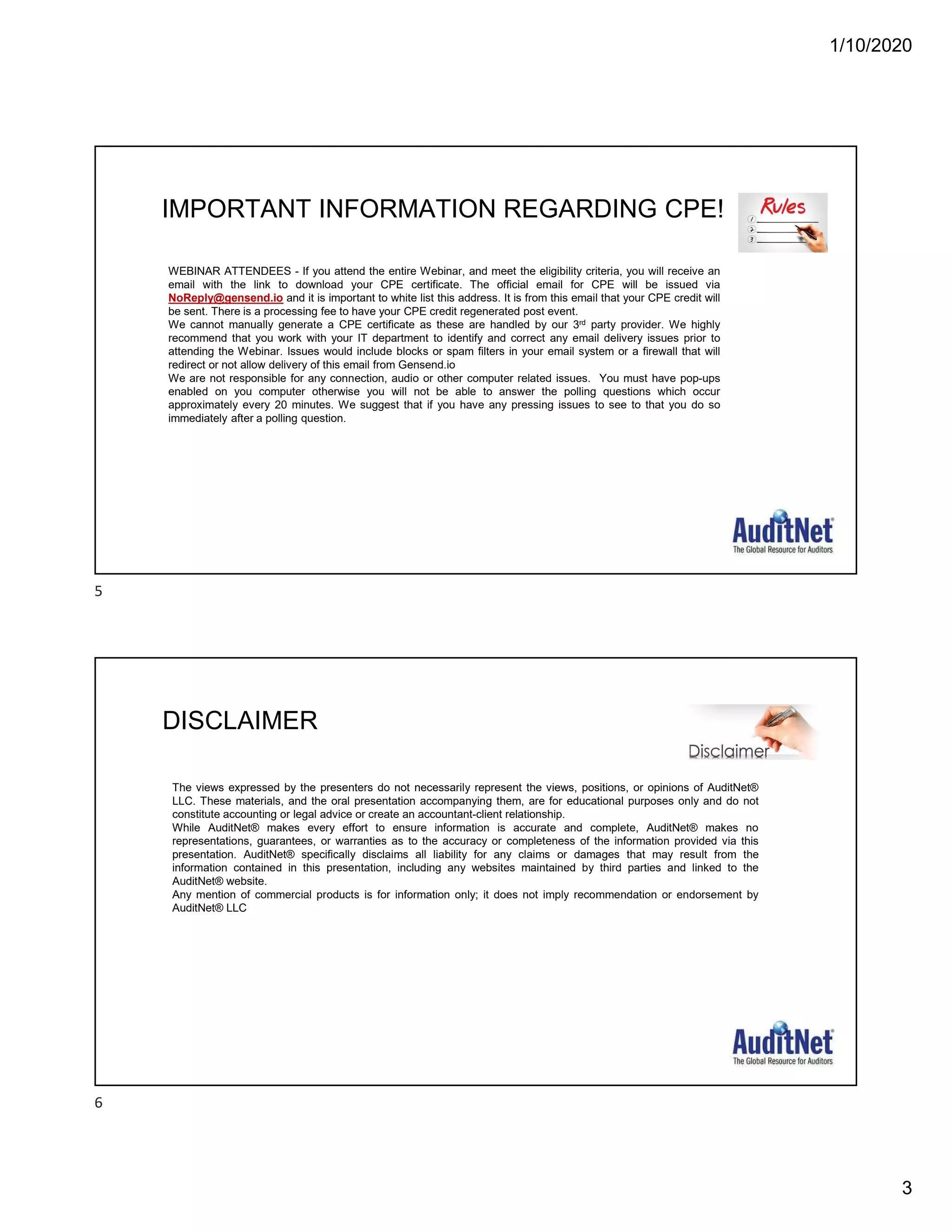 1/10/2020
3
IMPORTANT INFORMATION REGARDING CPE!
WEBINAR ATTENDEES - If you attend the entire Webinar, and meet the eligibility criteria, you will receive an
email with the link to download your CPE certificate. The official email for CPE will be issued via
NoReply@gensend.io and it is important to white list this address. It is from this email that your CPE credit will
be sent. There is a processing fee to have your CPE credit regenerated post event.
We cannot manually generate a CPE certificate as these are handled by our 3rd party provider. We highly
recommend that you work with your IT department to identify and correct any email delivery issues prior to
attending the Webinar. Issues would include blocks or spam filters in your email system or a firewall that will
redirect or not allow delivery of this email from Gensend.io
We are not responsible for any connection, audio or other computer related issues. You must have pop-ups
enabled on you computer otherwise you will not be able to answer the polling questions which occur
approximately every 20 minutes. We suggest that if you have any pressing issues to see to that you do so
immediately after a polling question.
The views expressed by the presenters do not necessarily represent the views, positions, or opinions of AuditNet®
LLC. These materials, and the oral presentation accompanying them, are for educational purposes only and do not
constitute accounting or legal advice or create an accountant-client relationship.
While AuditNet® makes every effort to ensure information is accurate and complete, AuditNet® makes no
representations, guarantees, or warranties as to the accuracy or completeness of the information provided via this
presentation. AuditNet® specifically disclaims all liability for any claims or damages that may result from the
information contained in this presentation, including any websites maintained by third parties and linked to the
AuditNet® website.
Any mention of commercial products is for information only; it does not imply recommendation or endorsement by
AuditNet® LLC
DISCLAIMER
5
6
 