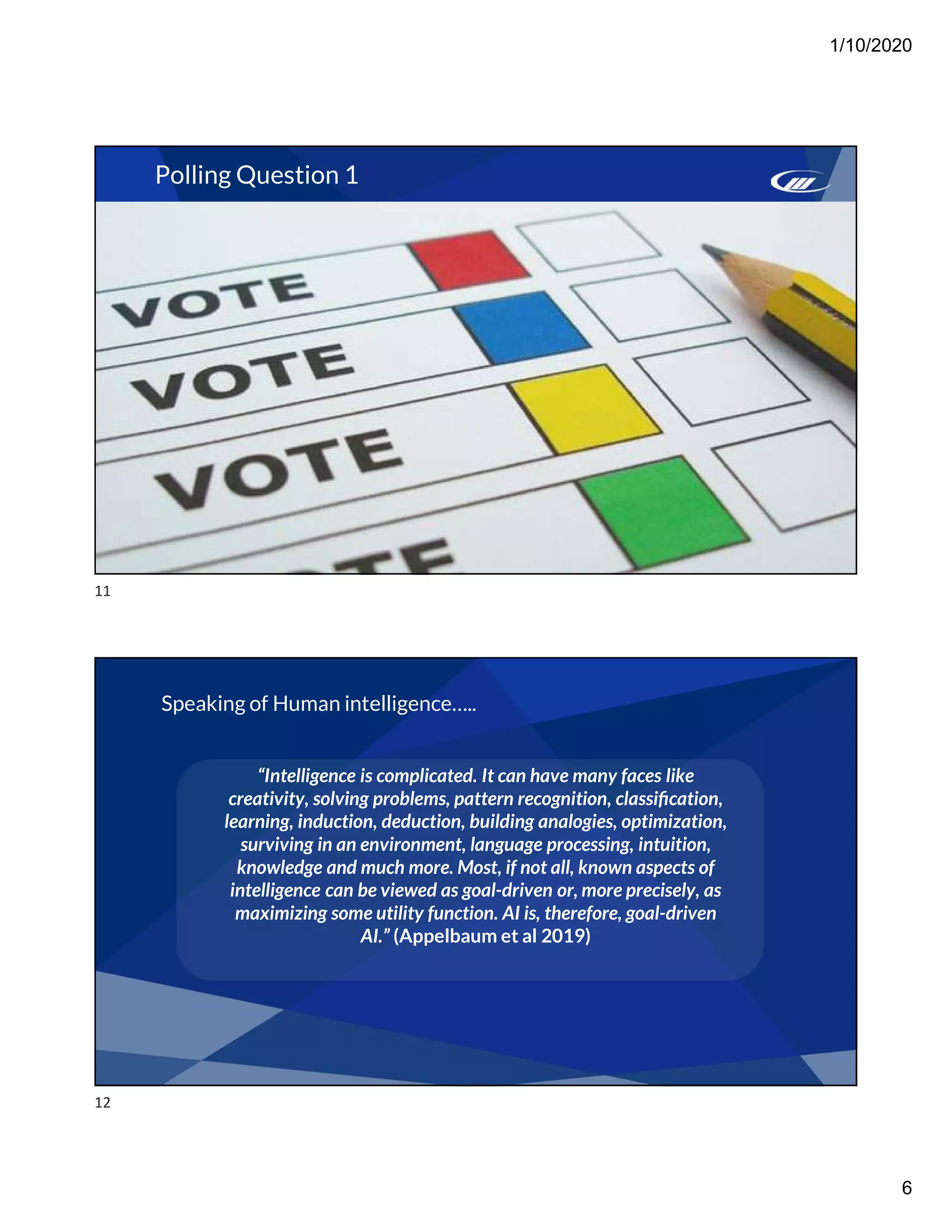 1/10/2020
6
Polling Question 1
Speaking of Human intelligence…..
“Intelligence is complicated. It can have many faces like
creativity, solving problems, pattern recognition, classiﬁcation,
learning, induction, deduction, building analogies, optimization,
surviving in an environment, language processing, intuition,
knowledge and much more. Most, if not all, known aspects of
intelligence can be viewed as goal-driven or, more precisely, as
maximizing some utility function. AI is, therefore, goal-driven
AI.” (Appelbaum et al 2019)
11
12
 