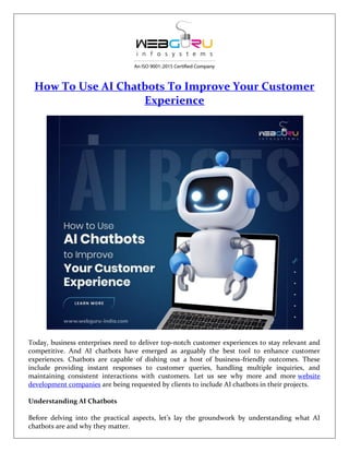 How To Use AI Chatbots To Improve Your Customer
Experience
Today, business enterprises need to deliver top-notch customer experiences to stay relevant and
competitive. And AI chatbots have emerged as arguably the best tool to enhance customer
experiences. Chatbots are capable of dishing out a host of business-friendly outcomes. These
include providing instant responses to customer queries, handling multiple inquiries, and
maintaining consistent interactions with customers. Let us see why more and more website
development companies are being requested by clients to include AI chatbots in their projects.
Understanding AI Chatbots
Before delving into the practical aspects, let’s lay the groundwork by understanding what AI
chatbots are and why they matter.
 