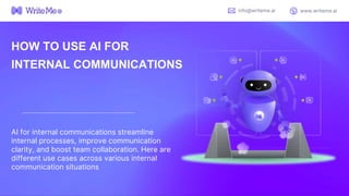 HOW TO USE AI FOR
INTERNAL COMMUNICATIONS
AI for internal communications streamline
internal processes, improve communication
clarity, and boost team collaboration. Here are
different use cases across various internal
communication situations
info@writeme.ai www.writeme.ai
 