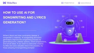 HOW TO USE AI FOR
SONGWRITING AND LYRICS
GENERATION?
Writer’s block and time constraints damper a
songwriter’s creativity. AI songwriting and lyrics
generators improve the songwriting process by
generating lyrics, melody options, chord progressions,
and lyrical ideas. If you want to overcome creative
hurdles and save valuable time in the process, try
these amazing AI Songwriting prompts!
info@writeme.ai www.writeme.ai
 