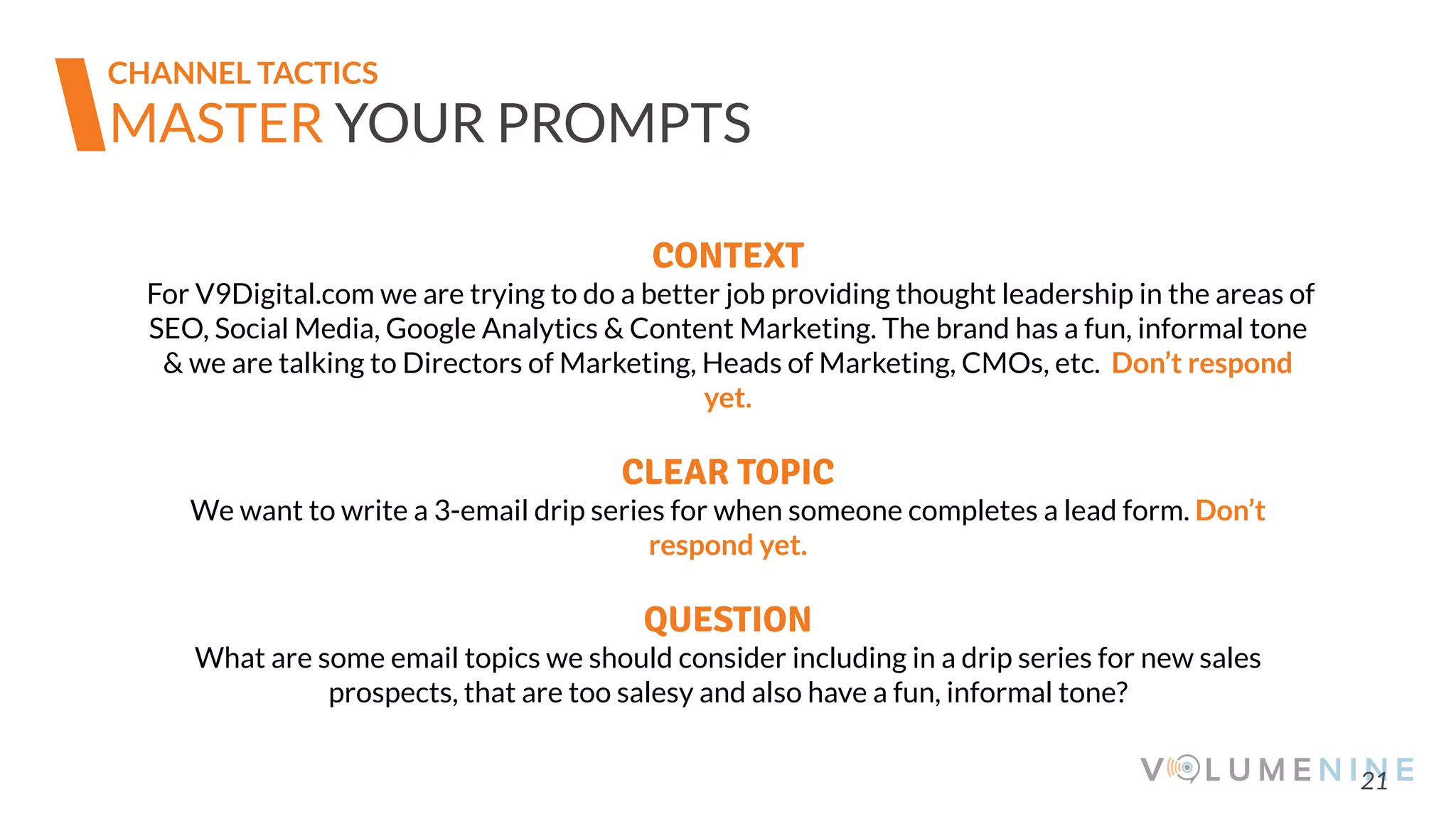 21
MASTER YOUR PROMPTS
CONTEXT
For V9Digital.com we are trying to do a better job providing thought leadership in the areas of
SEO, Social Media, Google Analytics & Content Marketing. The brand has a fun, informal tone
& we are talking to Directors of Marketing, Heads of Marketing, CMOs, etc. Don’t respond
yet.
CLEAR TOPIC
We want to write a 3-email drip series for when someone completes a lead form. Don’t
respond yet.
QUESTION
What are some email topics we should consider including in a drip series for new sales
prospects, that are too salesy and also have a fun, informal tone?
CHANNEL TACTICS
 