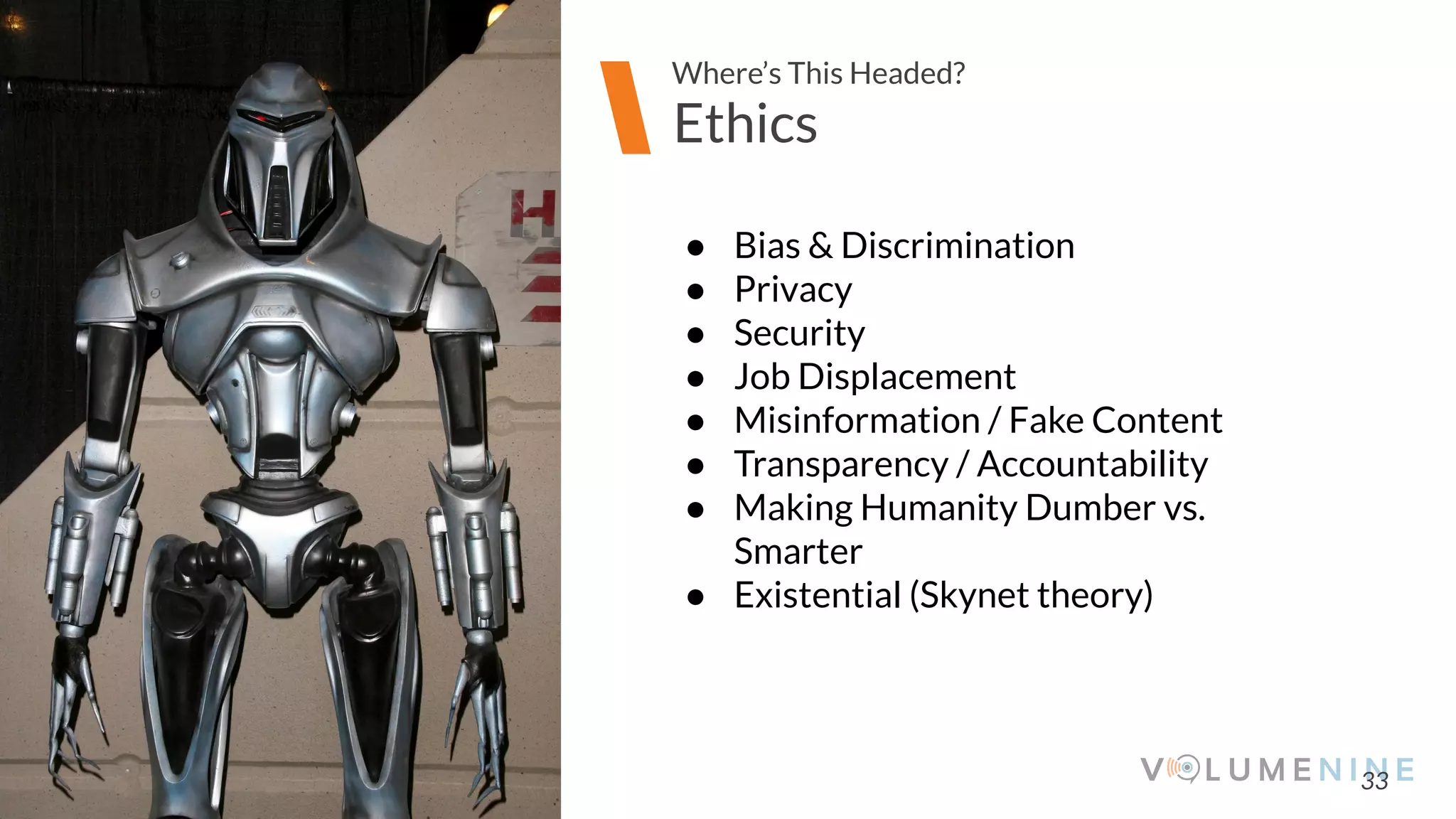 Image goes here
370 x 540 pixels
33
Ethics
Where’s This Headed?
● Bias & Discrimination
● Privacy
● Security
● Job Displacement
● Misinformation / Fake Content
● Transparency / Accountability
● Making Humanity Dumber vs.
Smarter
● Existential (Skynet theory)
 