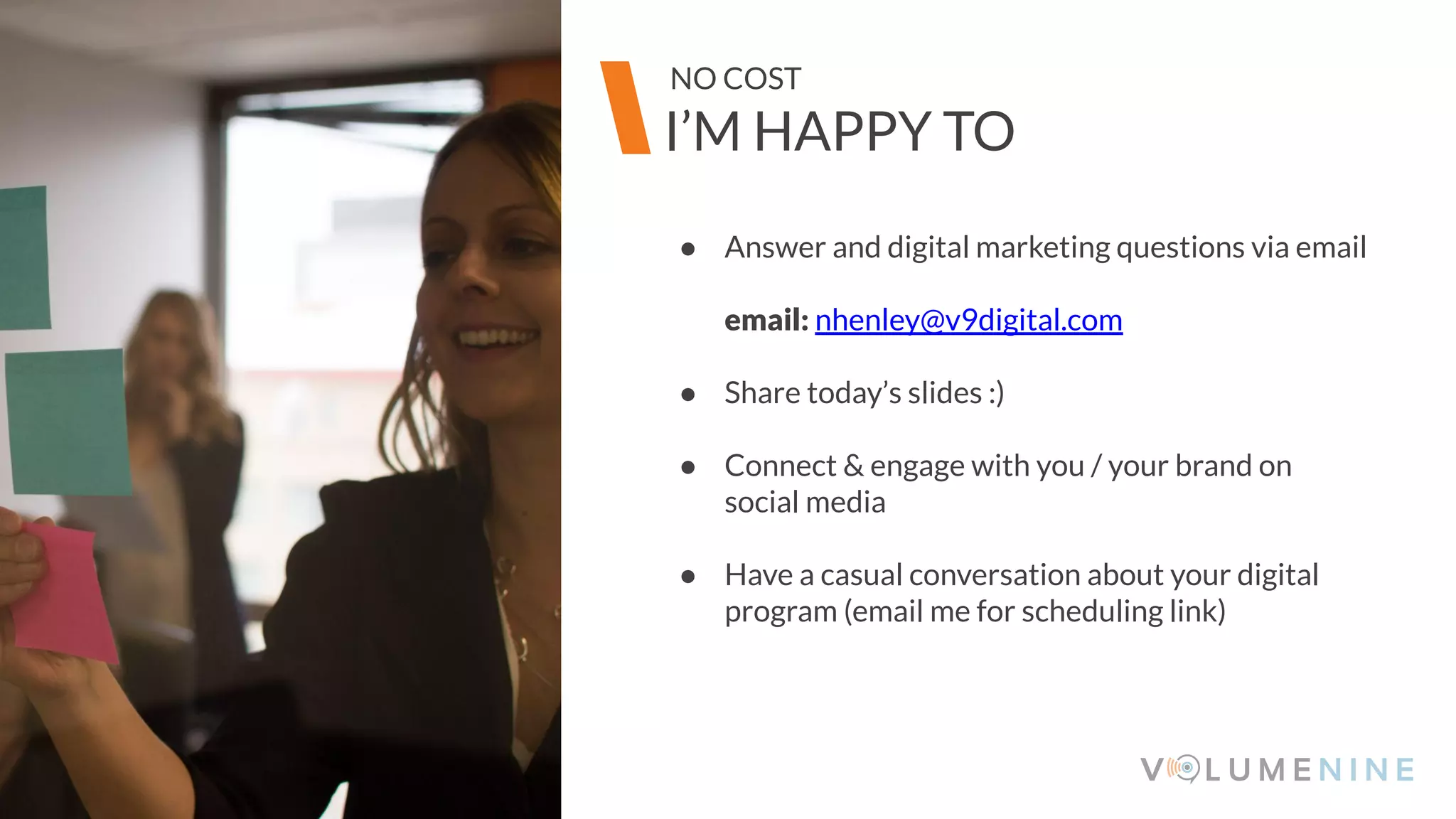 Image goes here
370 x 540 pixels
● Answer and digital marketing questions via email
email: nhenley@v9digital.com
● Share today’s slides :)
● Connect & engage with you / your brand on
social media
● Have a casual conversation about your digital
program (email me for scheduling link)
Image goes here
370 x 540 pixels
I’M HAPPY TO
NO COST
 