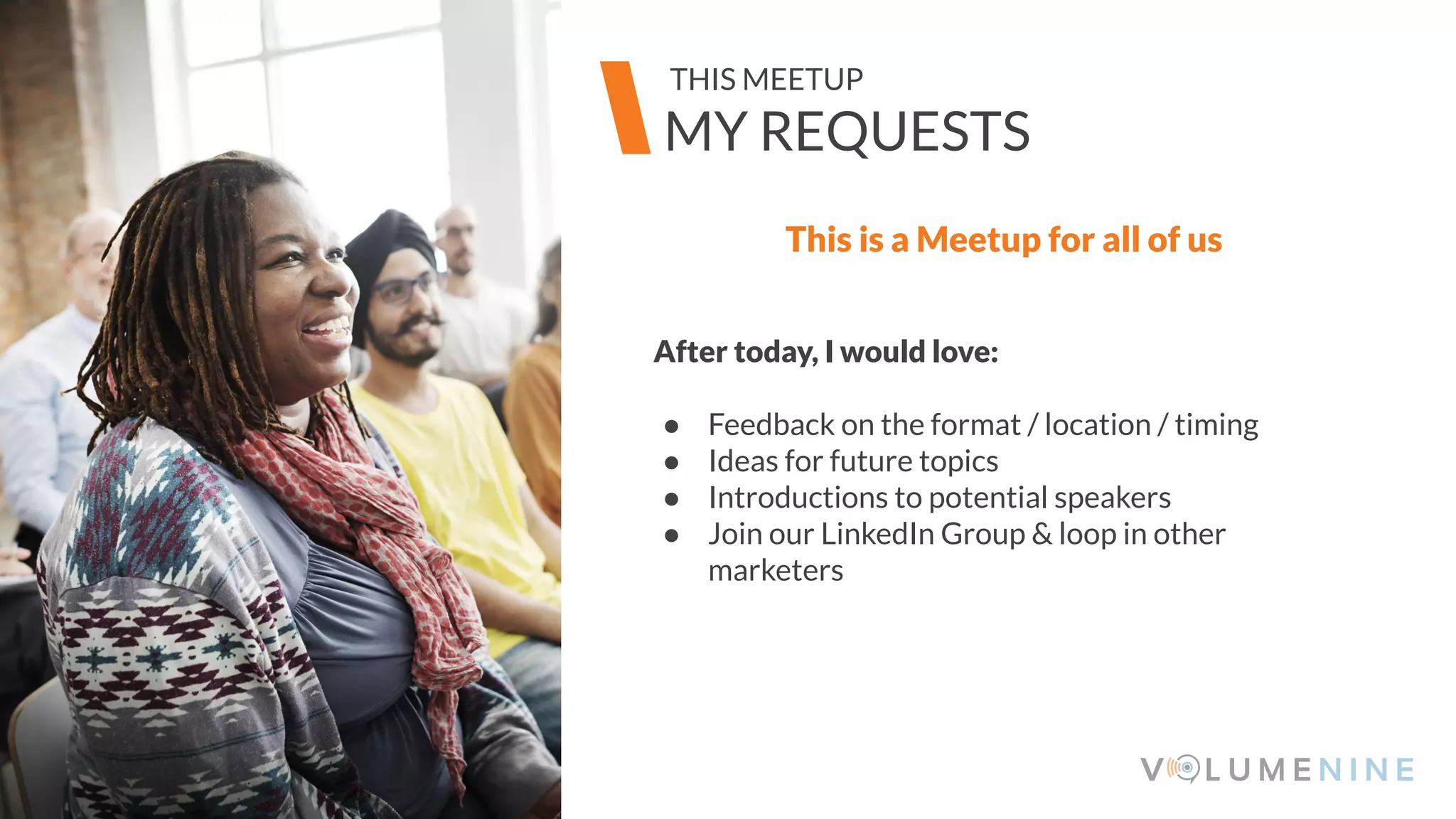 Image goes here
370 x 540 pixels
This is a Meetup for all of us
After today, I would love:
● Feedback on the format / location / timing
● Ideas for future topics
● Introductions to potential speakers
● Join our LinkedIn Group & loop in other
marketers
Image goes here
370 x 540 pixels
MY REQUESTS
THIS MEETUP
 