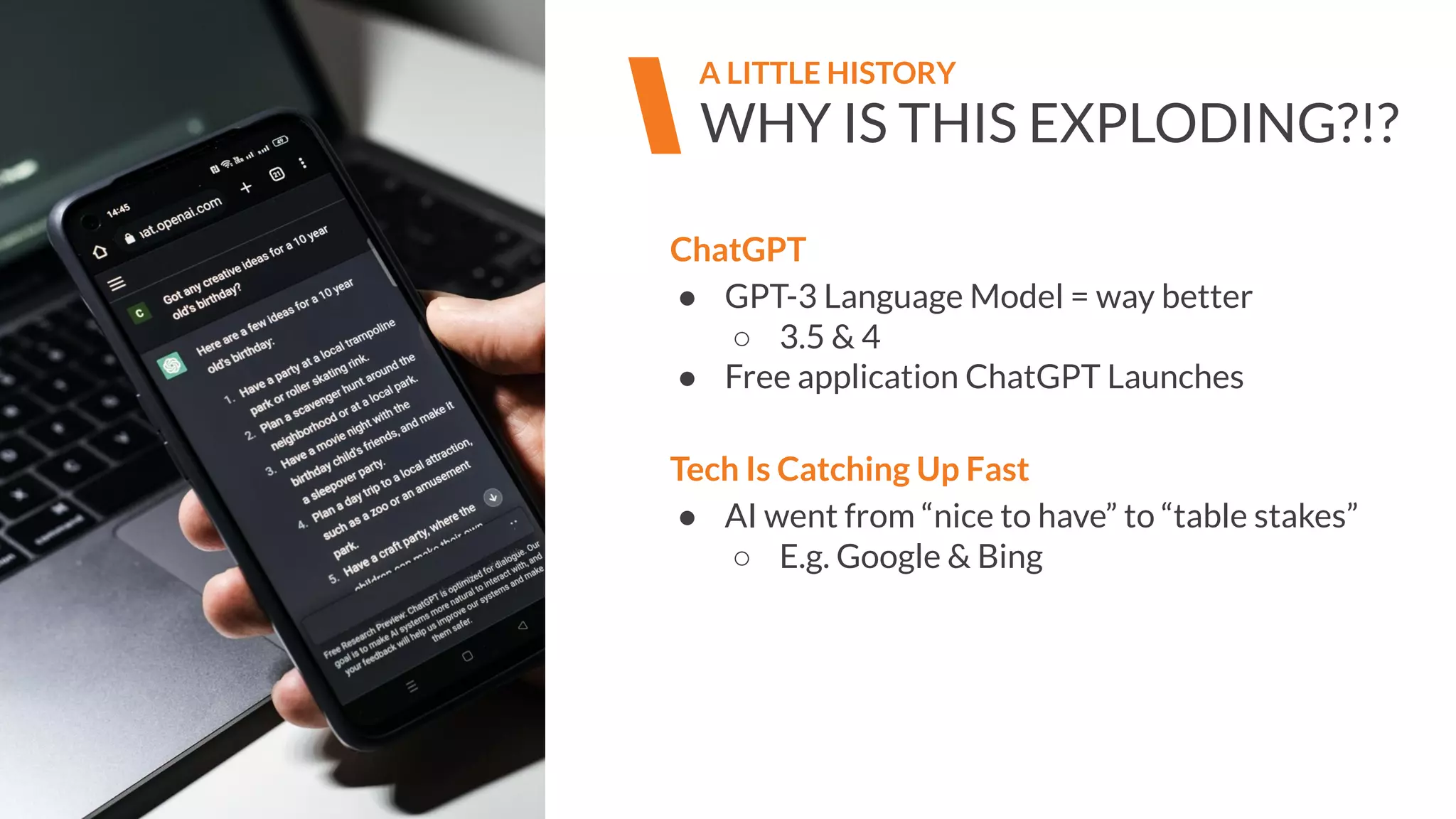 WHY IS THIS EXPLODING?!?
A LITTLE HISTORY
ChatGPT
● GPT-3 Language Model = way better
○ 3.5 & 4
● Free application ChatGPT Launches
Tech Is Catching Up Fast
● AI went from “nice to have” to “table stakes”
○ E.g. Google & Bing
 