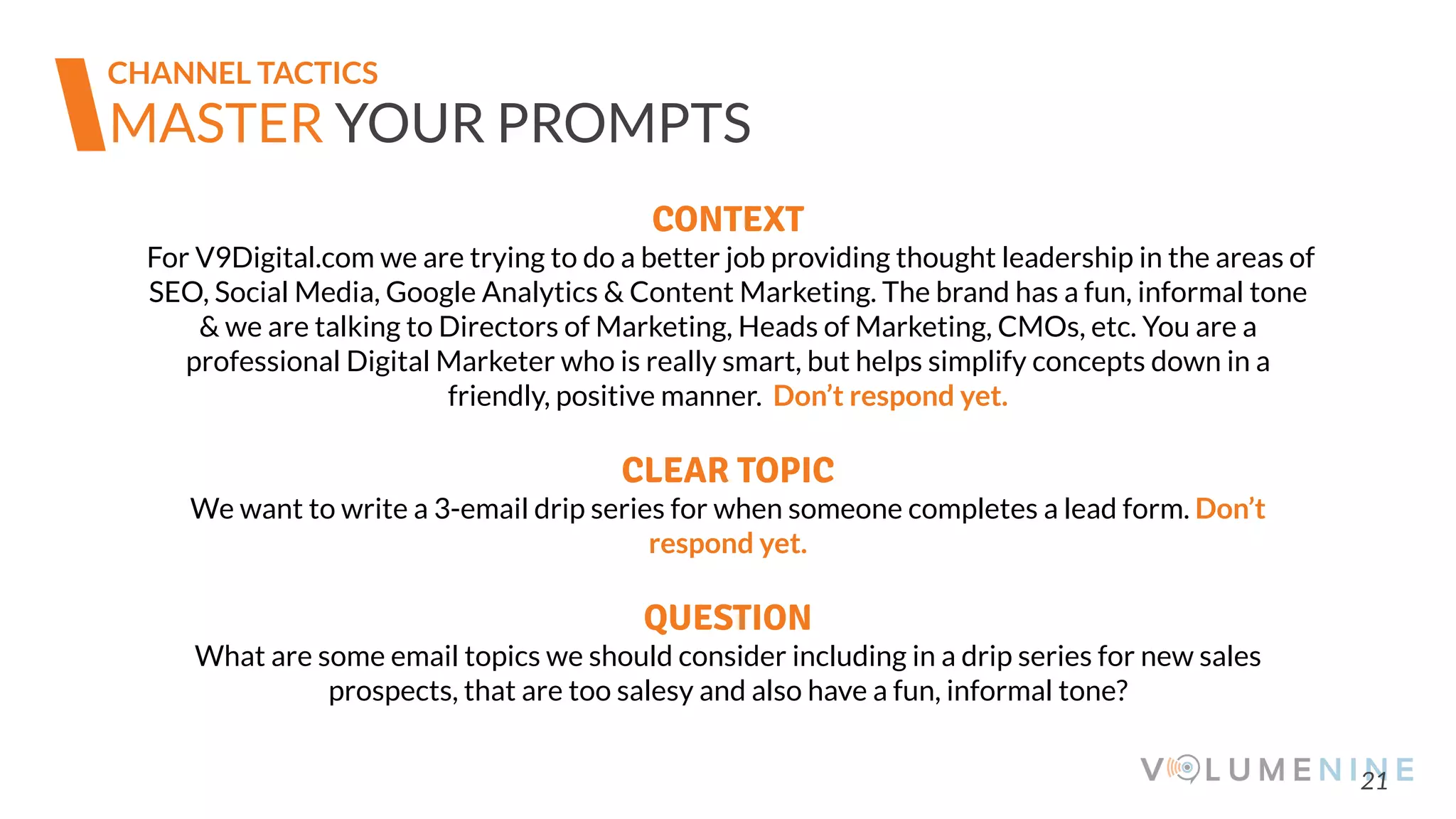 21
MASTER YOUR PROMPTS
CONTEXT
For V9Digital.com we are trying to do a better job providing thought leadership in the areas of
SEO, Social Media, Google Analytics & Content Marketing. The brand has a fun, informal tone
& we are talking to Directors of Marketing, Heads of Marketing, CMOs, etc. You are a
professional Digital Marketer who is really smart, but helps simplify concepts down in a
friendly, positive manner. Don’t respond yet.
CLEAR TOPIC
We want to write a 3-email drip series for when someone completes a lead form. Don’t
respond yet.
QUESTION
What are some email topics we should consider including in a drip series for new sales
prospects, that are too salesy and also have a fun, informal tone?
CHANNEL TACTICS
 