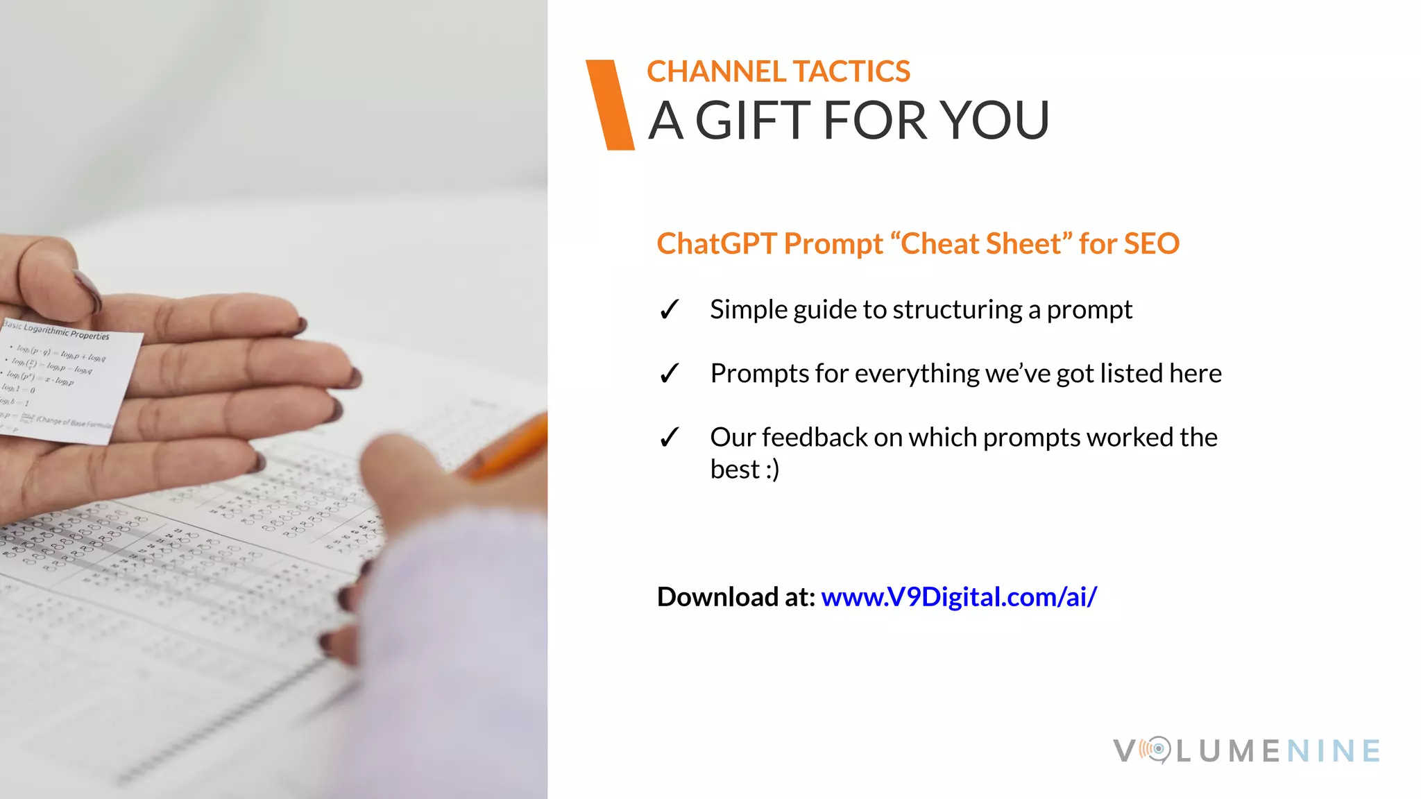 Image goes here
370 x 540 pixels
A GIFT FOR YOU
CHANNEL TACTICS
ChatGPT Prompt “Cheat Sheet” for SEO
✓ Simple guide to structuring a prompt
✓ Prompts for everything we’ve got listed here
✓ Our feedback on which prompts worked the
best :)
Download at: www.V9Digital.com/ai/
 