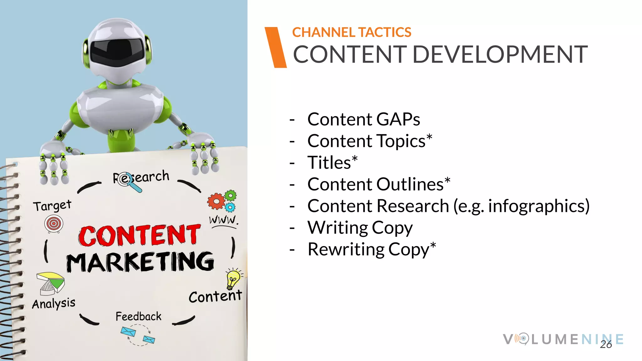 Image goes here
370 x 540 pixels
26
CONTENT DEVELOPMENT
CHANNEL TACTICS
- Content GAPs
- Content Topics*
- Titles*
- Content Outlines*
- Content Research (e.g. infographics)
- Writing Copy
- Rewriting Copy*
 