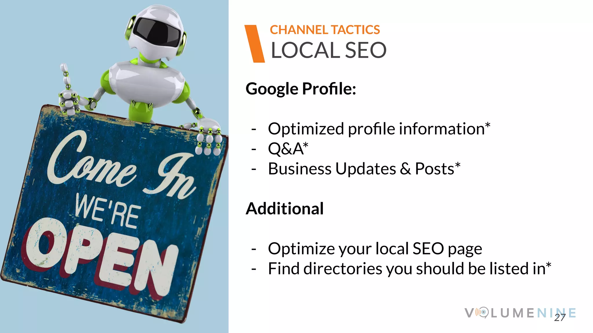 Image goes here
370 x 540 pixels
27
LOCAL SEO
CHANNEL TACTICS
Google Proﬁle:
- Optimized proﬁle information*
- Q&A*
- Business Updates & Posts*
Additional
- Optimize your local SEO page
- Find directories you should be listed in*
 